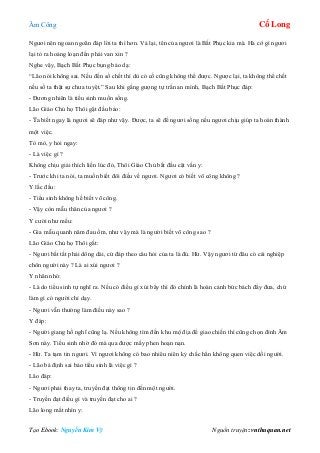 Âm Công Cổ Long
Tạo Ebook: Nguyễn Kim Vỹ Nguồn truyện: vnthuquan.net
Ngươi nên ngoan ngoãn đáp lời ta thì hơn. Vả lại, tên của ngươi là Bất Phục kia mà. Hà cớ gì ngươi
lại tỏ ra hoảng loạn đến phải van xin ?
Nghe vậy, Bạch Bất Phục bụng bảo dạ:
“Lão nói không sai. Nếu đến số chết thì dù có cố cũng không thể được. Ngược lại, ta không thể chết
nếu số ta thật sự chưa tuyệt.” Sau khi gắng gượng tự trấn an mình, Bạch Bất Phục đáp:
- Đương nhiên là tiểu sinh muốn sống.
Lão Giáo Chủ họ Thôi gật đầu bảo:
- Ta biết ngay là ngươi sẽ đáp như vậy. Được, ta sẽ để ngươi sống nếu ngươi chịu giúp ta hoàn thành
một việc.
Tò mò, y hỏi ngay:
- Là việc gì ?
Không chịu giải thích liền lúc đó, Thôi Giáo Chủ bắt đầu cật vấn y:
- Trước khi ta nói, ta muốn biết đôi điều về ngươi. Ngươi có biết võ công không ?
Y lắc đầu:
- Tiểu sinh không hề biết võ công.
- Vậy còn mẫu thân của ngươi ?
Y cười như mếu:
- Gia mẫu quanh năm đau ốm, như vậy mà là người biết võ công sao ?
Lão Giáo Chủ họ Thôi gắt:
- Ngươi bất tất phải dông dài, cứ đáp theo câu hỏi của ta là đủ. Hừ. Vậy ngươi từ đâu có cái nghiệp
chôn người này ? Là ai xúi ngươi ?
Y nhăn nhó:
- Là do tiểu sinh tự nghĩ ra. Nếu có điều gì xúi bẩy thì đó chính là hoàn cảnh bức bách đẩy đưa, chứ
làm gì có người chỉ dạy.
- Ngươi vẫn thường làm điều này sao ?
Y đáp:
- Người giang hồ nghĩ cũng lạ. Nếu không tìm đến khu mộ địa để giao chiến thì cũng chọn đỉnh Âm
Sơn này. Tiểu sinh nhờ đó mà qua được mấy phen hoạn nạn.
- Hừ. Ta tạm tin ngươi. Vì ngươi không có bao nhiêu niên kỷ chắc hẳn không quen việc dối người.
- Lão bá định sai bảo tiểu sinh là việc gì ?
Lão đáp:
- Ngươi phải thay ta, truyền đạt thông tin đến một người.
- Truyền đạt điều gì và truyền đạt cho ai ?
Lão long mắt nhìn y:
 