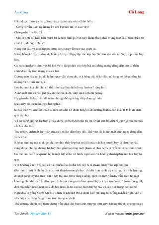 Âm Công Cổ Long
Tạo Ebook: Nguyễn Kim Vỹ Nguồn truyện: vnthuquan.net
Hiểu được thiện ý của chàng, nàng nhíu mày với vẻ khó hiểu:
- Công tử vẫn luôn ngấm ngầm ám trợ tiểu nữ, vì sao vậy?
Chàng nhè nhẹ lắc đầu:
- Chỉ là tình cờ thôi, tiểu muội tử để tâm làm gì. Nơi này không tiện cho chúng ta ở đâu, tiểu muội tử
có thể tự đi được chưa?
Nàng gật đầu và chỏi người đứng lên, lưng vẫn tựa vào vách đá.
Nàng bỗng khuỵu xuống do không đủ lực. Ngay lập tức lớp bụi đủ màu sắc kia lại được dịp tung bay
lên.
Cả hai cùng kinh tâm, vội bế khí và lo lắng nhìn vào lớp bụi mù đang mang dáng dấp của tử thần
chực đoạt lấy tính mạng của cả hai.
Dường như bấy nhiêu đó hiểm nguy vẫn chưa đủ, vì không thể bế khí lâu nữ lang họ đồng bỗng há
miệng và ho lên sặc sụa.
Lớp bụi mù kia chỉ chờ có thế liền bay lên nhiều hơn, lan toa? rộng hơn.
Aùnh mắt của cả hai giờ đây có thể nói là đã vượt quá sự kinh hoàng.
Họ gần như là lạc thần để nhìn nhưng không trông thấy được gì nữa.
Điều này có thể hiểu theo hai nghĩa:
họ lạc thần vì kinh sợ thật sự, một sự kinh sợ chưa từng có do những bước chân của tử thần đã đến
quá gần họ.
Và họ càng không thể trông thấy được gì một khi toàn bộ thị tuyến của họ đều bị lớp bụi mù đủ màu
sắc kia che lấp.
Tuy nhiên, ánh mắt lạc thần của cả hai dần dần thay đổi. Thế vào đó là ánh mắt kinh ngạc đang đến
với cả hai.
Không kinh ngạc sao được khi họ nhìn thấy lớp bụi mù đủ màu sắc kia muốn bay đi phương nào
cũng được nhưng không thể bay đến gần họ trong một phạm vi nhỏ hẹp với mỗi bề là ba thước một.
Có thể nói bao bọc quanh họ là một lớp chắn vô hình, ngăn cản và không cho lớp bụi mù kia bay lọt
qua.
Với khoảng cách đó, nếu cả hai muốn, họ có thể với tay ra là chạm được vào lớp bụi mù.
(Ba thước một là chiều dài của một thanh trường kiếm, chỉ dài hơn cánh tay của người bình thường
độ một lóng tay mà thôi) Nhìn lớp bụi mù từ từ lắng xuống, nằm im trên nền đá, vẫn cách họ một
khoảng như thế và dần dần tạo thành một vòng tròn bao quanh họ, cả hai kinh ngạc đến tột cùng. Họ
đưa mắt nhìn nhau như có ý dò hỏi nhau là tại sao có hiện tượng này và là do ai trong họ tạo ra?
Nghĩ đây là vầng Cang Khí Hộ Thân, Bạch Bất Phục đành loại nữ lang họ Đồng ra khỏi nghi vấn vì
võ công của nàng đang trong tình trạng suy kiệt.
Thế nhưng, chính bản thân chàng vẫn chưa đạt bản lãnh thượng thừa này, không thể do chàng mà có
 