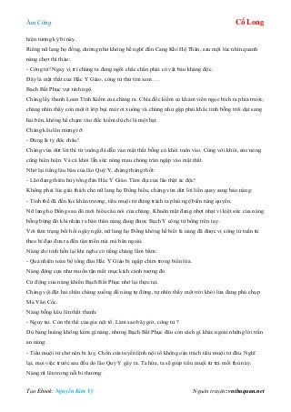 Âm Công Cổ Long
Tạo Ebook: Nguyễn Kim Vỹ Nguồn truyện: vnthuquan.net
hiện tương kỳ bí này.
Riêng nữ lang họ đồng, dường như không hề nghĩ đến Cang Khí Hộ Thân, sau một lúc nhìn quanh
nàng chợt thì thào:
- Công tử! Ngay vị trí chúng ta đang ngồi chắc chắn phải có vật báu kháng độc.
Đây là mật thất của Hắc Y Giáo, công tử thử tìm xem….
Bạch Bất Phục vụt tỉnh ngộ.
Chàng lấy thanh Loan Tình Kiếm của chàng ra. Chìa đốc kiếm có khảm viên ngọc bích ra phía trước,
chàng nhìn thấy còn một ít lớp bụi mù rơi xuống và chúng như gặp phải khắc tinh bỗng trôi dạt sang
hai bên, không hề chạm vào đốc kiếm dù chỉ là một hạt.
Chàng kêu lên mừng rỡ:
- Đúng là tỵ độc châu!
Chàng vừa dứt lời thì từ vuông đá dẫn vào mật thất bỗng có khói tuôn vào. Cùng với khói, sức nóng
cũng hiển hiện. Và cả khói lẫn sức nóng mau chóng tràn ngập vào mật thất.
Nhớ lại tiếng làu bàu của lão Quỷ Y, chàng thảng thốt:
- Lão đang thiêu hủy tổng đàn Hắc Y Giáo. Tâm địa của lão thật ác độc!
Không phải lúc giải thích cho nữ lang họ Đồng hiểu, chàng vừa dứt lời liền quay sang bảo nàng:
- Tình thế đã đến lúc khẩn trương, tiểu muội tử đừng trách ta phải ngộ biến tùng quyền.
Nữ lang họ Đồng sau đó mới hiểu câu nói của chàng. Khuôn mặt đang nhợt nhạt vì kiệt sức của nàng
bỗng bừng đỏ khi nhận ra bản thân nàng đang được Bạch Y công tử bồng trên tay.
Với tâm trạng bồi hồi ngây ngất, nữ lang họ Đồng không hề biết là nàng đã được vị công tử tuấn tú
theo bí đạo đưa ra đến tận triền núi mé bên ngoài.
Nàng chỉ tỉnh hồn lại khi nghe có tiếng chàng lẩm bẩm:
- Quả nhiên toàn bộ tổng đàn Hắc Y Giáo bị ngập chìm trong biển lửa.
Nàng động cựa như muốn tận mắt mục kích cảnh tượng đó.
Cử động của nàng khiến Bạch Bất Phục nhớ lại thực tại.
Chàng vội đặt hai chân chàng xuống để nàng tự đứng, tự nhìn thấy một trời khói lửa đang phủ chụp
Ma Vân Cốc.
Nàng bỗng kêu lên thất thanh:
- Nguy tai. Còn thi thể của gia nội tổ. Làm sao bây giờ, công tử ?
Dù bàng hoàng không kém gì nàng, nhưng Bạch Bất Phục đâu còn cách gì khác ngoài những lời trấn
an nàng:
- Tiểu muội tử chớ nên bi luỵ. Chốn cửa tuyền lệnh nội tổ không oán trách tiểu muội tử đâu. Nghĩ
lại, mọi việc trước sau đều do lão Quỷ Y gây ra. Ta hứa, ta sẽ giúp tiểu muội tử trả mối thù này.
Nàng rít lên trong nỗi bi thương:
 