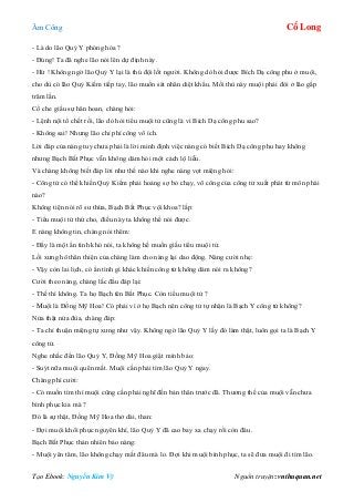 Âm Công Cổ Long
Tạo Ebook: Nguyễn Kim Vỹ Nguồn truyện: vnthuquan.net
- Là do lão Quỷ Y phóng hỏa ?
- Đúng! Ta đã nghe lão nói lên dự định này.
- Hừ ! Không ngờ lão Quỷ Y lại là thú đội lốt người. Không dò hỏi được Bích Dạ công phu ở muội,
cho dù có lão Quỷ Kiếm tiếp tay, lão muốn sát nhân diệt khẩu. Mối thù này muội phải đòi ở lão gấp
trăm lần.
Cố che giấu sự hân hoan, chàng hỏi:
- Lệnh nội tổ chết rồi, lão dò hỏi tiểu muội tử cũng là vì Bích Dạ công phu sao?
- Không sai! Nhưng lão chỉ phí công vô ích.
Lời đáp của nàng tuy chưa phải là lời minh định việc nàng có biết Bích Dạ công phu hay không
nhưng Bạch Bất Phục vẫn không dám hỏi một cách lộ liễu.
Và chàng không biết đáp lời như thế nào khi nghe nàng vọt miệng hỏi:
- Công tử có thể khiến Quỷ Kiếm phải hoảng sợ bỏ chạy, võ công của công tử xuất phát từ môn phái
nào?
Không tiện nói rõ sư thừa, Bạch Bất Phục vội khoa? lấp:
- Tiểu muội tử thứ cho, điều này ta không thể nói được.
E nàng không tin, chàng nói thêm:
- Đấy là một ẩn tình khó nói, ta không hề muốn giấu tiểu muội tử.
Lối xưng hô thân thiện của chàng làm cho nàng lại dao động. Nàng cười nhẹ:
- Vậy còn lai lịch, có ẩn tình gì khác khiến công tử không dám nói ra không?
Cười theo nàng, chàng lắc đầu đáp lại:
- Thế thì không. Ta họ Bạch tên Bất Phục. Còn tiểu muội tử ?
- Muội là Đồng Mỹ Hoa! Có phải vì ở họ Bạch nên công tử tự nhận là Bạch Y công tử không?
Nửa thật nửa đùa, chàng đáp:
- Ta chỉ thuận miệng tự xưng như vậy. Không ngờ lão Quỷ Y lấy đó làm thật, luôn gọi ta là Bạch Y
công tử.
Nghe nhắc đến lão Quỷ Y, Đồng Mỹ Hoa giật mình bảo:
- Suýt nữa muội quên mất. Muội cần phải tìm lão Quỷ Y ngay.
Chàng phì cười:
- Có muốn tìm thì muội cũng cần phải nghĩ đến bản thân trước đã. Thương thế của muội vẫn chưa
bình phục kia mà ?
Đó là sự thật, Đồng Mỹ Hoa thở dài, than:
- Đợi muội khôi phục nguyên khí, lão Quỷ Y đã cao bay xa chạy rồi còn đâu.
Bạch Bất Phục thản nhiên bảo nàng:
- Muội yên tâm, lão không chạy mất đâu mà lo. Đợi khi muội bình phục, ta sẽ đưa muội đi tìm lão.
 