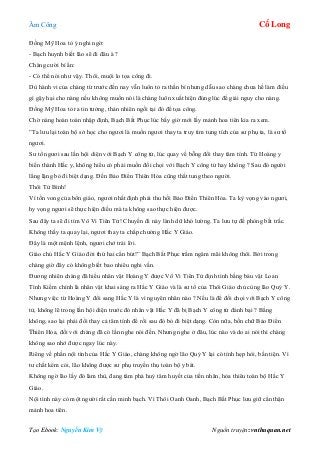 Âm Công Cổ Long
Tạo Ebook: Nguyễn Kim Vỹ Nguồn truyện: vnthuquan.net
Đồng Mỹ Hoa tỏ ý nghi ngờ:
- Bạch huynh biết lão sẽ đi đâu à ?
Chàng cười bí ẩn:
- Có thể nói như vậy. Thôi, muội lo tọa công đi.
Dù hành vi của chàng từ trước đến nay vẫn luôn tỏ ra thần bí nhưng dẫu sao chàng chưa hề làm điều
gì gậy hại cho nàng nếu không muốn nói là chàng luôn xuất hiện đúng lúc để giải nguy cho nàng.
Đồng Mỹ Hoa tỏ ra tin tưởng, thản nhiên ngồi tại đó để tọa công.
Chờ nàng hoàn toàn nhập định, Bạch Bất Phục lúc bấy giờ mới lấy mảnh hoa tiên kia ra xem.
”Ta lưu lại toàn bộ sở học cho ngươi là muốn ngươi thay ta truy tìm tung tích của sư phụ ta, là sư tổ
ngươi.
Sư tổ ngươi sau lần hội diện với Bạch Y công tử, lúc quay về bỗng đổi thay tâm tính. Từ Hoàng y
biến thành Hắc y, không hiểu có phải muốn đối chọi với Bạch Y công tử hay không ? Sau đó người
lẳng lặng bỏ đi biệt dạng. Đến Bảo Điển Thiên Hỏa cũng thất tung theo người.
Thôi Tử Bình!
Vì tồn vong của bổn giáo, ngươi nhất định phải thu hồi Bảo Điển Thiên Hỏa. Ta kỳ vọng vào ngươi,
hy vọng ngươi sẽ thực hiện điều mà ta không sao thực hiện được.
Sau đây ta sẽ đi tìm Vô Vi Tiên Tử! Chuyến đi này lành dữ khó lường. Ta lưu tự đề phòng bất trắc.
Không thấy ta quay lại, ngươi thay ta chấp chưởng Hắc Y Giáo.
Đây là một mệnh lệnh, ngươi chớ trái lời.
Giáo chủ Hắc Y Giáo đời thứ hai cẩn bút!” Bạch Bất Phục trầm ngâm mãi không thôi. Bởi trong
chàng giờ đây có không biết bao nhiêu nghi vấn.
Đương nhiên chàng đã hiểu nhân vật Hoàng Y được Vô Vi Tiên Tử định tình bằng báu vật Loan
Tình Kiếm chính là nhân vật khai sáng ra Hắc Y Giáo và là sư tổ của Thôi Giáo chủ cùng lão Quỷ Y.
Nhưng việc từ Hoàng Y đổi sang Hắc Y là vì nguyên nhân nào ? Nếu là để đối chọi với Bạch Y công
tử, không lẽ trong lần hội diện trước đó nhân vật Hắc Y đã bị Bạch Y công tử đánh bại ? Bằng
không, sao lại phải đổi thay cả tâm tính để rồi sau đó bỏ đi biệt dạng. Còn nữa, bốn chữ Bảo Điển
Thiên Hỏa, đối với chàng đã có lần nghe nói đến. Nhưng nghe ở đâu, lúc nào và do ai nói thì chàng
không sao nhớ được ngay lúc này.
Riêng về phần nội tình của Hắc Y Giáo, chàng không ngờ lão Quỷ Y lại có tính hẹp hòi, bần tiện. Vì
tư chất kém cỏi, lão không được sư phụ truyền thụ toàn bộ y bát.
Không ngờ lão lấy đó làm thù, đang tâm phá huỷ tâm huyết của tiền nhân, hỏa thiêu toàn bộ Hắc Y
Giáo.
Nội tình này có một người rất cần minh bạch. Vì Thôi Oanh Oanh, Bạch Bất Phục lưu giữ cẩn thận
mảnh hoa tiên.
 