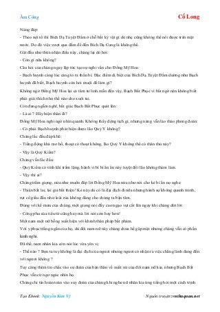 Âm Công Cổ Long
Tạo Ebook: Nguyễn Kim Vỹ Nguồn truyện: vnthuquan.net
Nàng đáp:
- Theo nội tổ thì Bích Dạ Tuyệt Đầm ở chỗ bất kỳ vật gì dù nhẹ cũng không thể nổi được trên mặt
nước. Do đó việc vượt qua đầm để đến Bích Dạ Cung là không thể.
Gật đầu như thừa nhận điều này, chàng lại dò hỏi:
- Còn gì nữa không?
Câu hỏi của chàng ngay lập tức tạo sự nghi vấn cho Đồng Mỹ Hoa:
- Bạch huynh càng lúc càng tỏ ra thần bí. Đặc điểm dị biệt của Bích Dạ Tuyệt Đầm dường như Bạch
huynh đã biết, Bạch huynh còn hỏi muội để làm gì?
Không ngờ Đồng Mỹ Hoa lại có tâm tư linh mẫn đến vậy, Bạch Bất Phục vì bất ngờ nên không biết
phải giải thích như thế nào cho xuôi tai.
Còn đang ngẫm nghĩ, bất giác Bạch Bất Phục quát lên:
- Là ai ? Hãy hiện thân đi?
Đồng Mỹ Hoa nghi ngờ nhìn quanh. Không thấy động tịch gì, nhưng nàng vẫn lào thào phỏng đoán:
- Có phải Bạch huynh phát hiện được lão Quỷ Y không?
Chàng lắc đầu đáp khẽ:
- Tiếng động khá mơ hồ, thoạt có thoạt không, lão Quỷ Y không thể có thân thủ này?
- Vậy là Quỷ Kiếm?
Chàng vẫn lắc đầu:
- Quỷ Kiếm có tính khí trầm lặng, hành vi bí bí ẩn ẩn này tuyệt đối lão không thèm làm.
- Vậy thì ai?
Chàng trầm giọng, nửa như muốn đáp lời Đồng Mỹ Hoa nửa như nói cho kẻ bí ẩn nọ nghe:
- Thiện bất lai, lai giả bất thiện! Kẻ này dù có là đại địch đi nữa nhưng hành sự không quanh minh,
rụt cổ giấu đầu như loài rùa không đáng cho chúng ta bận tâm.
Đúng với kế mưu của chàng, một giọng nói đầy cao ngạo vụt cất lên ngay khi chàng dứt lời:
- Công phu của tiểu tử cũng hay mà lời nói còn hay hơn!
Một nam một nữ bỗng xuất hiện với khinh thân pháp bất phàm.
Với y phục trắng ngần của họ, dù đôi nam nữ này chàng chưa hề gặp mặt nhưng chàng vẫn có phần
kinh nghi.
Đã thế, nam nhân kia còn nói lúc vừa yên vị:
- Thế nào ? Bọn ta tuy không là đại địch của ngươi nhưng ngươi có nhận ra việc chẳng lành đang đến
với ngươi không ?
Tuy càng thêm tin chắc vào sự đoán của bản thân về xuất xứ của đôi nam nữ kia, nhưng Bạch Bất
Phục vẫn cứ ngơ ngác nhìn họ.
Chàng chỉ tin hoàn toàn vào suy đoán của chàng khi nghe nữ nhân kia ứng tiếng hỏi một cách trịnh
 