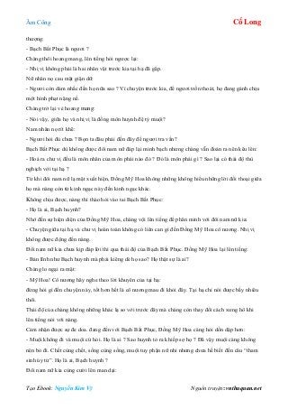 Âm Công Cổ Long
Tạo Ebook: Nguyễn Kim Vỹ Nguồn truyện: vnthuquan.net
thượng:
- Bạch Bất Phục là ngươi ?
Chàng thôi hoang mang, lên tiếng hỏi ngược lại:
- Nhị vị không phải là hai nhân vật trước kia tại hạ đã gặp.
Nữ nhân nọ cau mặt giận dữ:
- Ngươi còn dám nhắc đến họ nữa sao ? Vì chuyện trước kia, để ngươi trốn thoát, họ đang gánh chịu
một hình phạt nặng nề.
Chàng trở lại vẻ hoang mang:
- Nói vậy, giữa họ và nhị vị là đồng môn huynh đệ tỷ muội?
Nam nhân nọ rít khẽ:
- Ngươi hỏi đủ chưa ? Bọn ta đâu phải đến đây để ngươi tra vấn?
Bạch Bất Phục dù không được đôi nam nữ đáp lại minh bạch nhưng chàng vẫn đoán ra nên kêu lên:
- Hoá ra chư vị đều là môn nhân của môn phái nào đó ? Đó là môn phái gì ? Sao lại có thái độ thù
nghịch với tại hạ ?
Từ khi đôi nam nữ lạ mặt xuất hiện, Đồng Mỹ Hoa không những không hiểu những lời đối thoại giữa
họ mà nàng còn từ kinh ngạc này đến kinh ngạc khác.
Không chịu được, nàng thì thào hỏi vào tai Bạch Bất Phục:
- Họ là ai, Bạch huynh?
Nhớ đến sự hiện diện của Đồng Mỹ Hoa, chàng vội lên tiếng để phân minh với đôi nam nữ kia:
- Chuyện giữa tại hạ và chư vị hoàn toàn không có liên can gì đến Đồng Mỹ Hoa cô nương. Nhị vị
không được động đến nàng.
Đôi nam nữ kia chưa kịp đáp lời thì qua thái độ của Bạch Bất Phục. Đồng Mỹ Hoa lại lên tiếng:
- Bản lĩnh như Bạch huynh mà phải kiêng dè họ sao? Họ thật sự là ai?
Chàng lo ngại ra mặt:
- Mỹ Hoa! Cô nương hãy nghe theo lời khuyên của tại hạ:
đừng hỏi gì đến chuyện này, tốt hơn hết là cô nương mau đi khỏi đây. Tại hạ chỉ nói được bấy nhiêu
thôi.
Thái độ của chàng không những khác lạ so với trước đây mà chàng còn thay đổi cách xưng hô khi
lên tiếng nói với nàng.
Cảm nhận được sự đe doa. đang đến với Bạch Bất Phục, Đồng Mỹ Hoa càng hỏi dồn dập hơn:
- Muội không đi và muội cứ hỏi. Họ là ai ? Sao huynh tỏ ra khiếp sợ họ ? Đã vậy muội càng không
nên bỏ đi. Chết cùng chết, sống cùng sống, muội tuy phận nữ nhi nhưng chưa hề biết đến câu “tham
sinh úy tử”. Họ là ai, Bạch huynh ?
Đôi nam nữ kia cùng cười lên man dại:
 