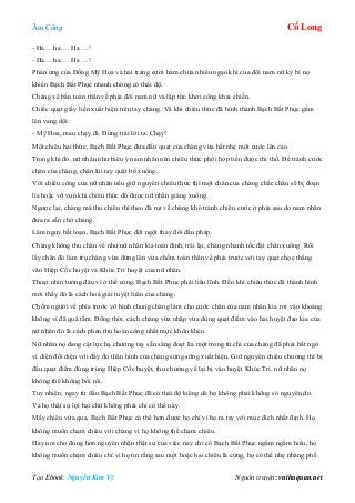 Âm Công Cổ Long
Tạo Ebook: Nguyễn Kim Vỹ Nguồn truyện: vnthuquan.net
- Ha… ha…. Ha….!
- Ha… ha…. Ha….!
Phản ứng của Đồng Mỹ Hoa và hai tràng cười hàm chứa nhiều ngạo khí của đôi nam nữ kỳ bí nọ
khiến Bạch Bất Phục nhanh chóng có thái độ.
Chàng xê bắn toàn thân về phía đôi nam nữ và lập tức khởi công khai chiến.
Chiếc quạt giấy liền xuất hiện trên tay chàng. Và khi chiêu thức đã hình thành Bạch Bất Phục gầm
lên vang dội:
- Mỹ Hoa, mau chạy đi. Đừng trái lời ta. Chạy!
Một chiêu hai thức, Bạch Bất Phục đưa đầu quạt của chàng vừa hất nhẹ một cước lên cao.
Trong khi đó, nữ nhân như hiểu ý nam nhân nên chiêu thức phối hợp liền được thi thố. Để tránh cước
chân của chàng, chân lùi tay quật bổ xuống.
Với chiêu công của nữ nhân nếu giữ nguyên chiêu thức thì một chân của chàng chắc chắn sẽ bị đoạn
lìa hoặc vỡ vụn khi chiêu thức đó được nữ nhân giáng xuống.
Ngược lại, chàng mà thu chiêu thì theo đà rụt về chàng khó tránh chiêu cước ở phía sau do nam nhân
đưa ra sẵn chờ chàng.
Lâm nguy bất loạn, Bạch Bất Phục đột ngột thay đổi đấu pháp.
Chàng không thu chân về như nữ nhân kia toan định, trái lại, chàng nhanh tốc đặt chân xuống. Rồi
lấy chân đó làm trụ chàng vừa đứng lên vừa chồm toàn thân về phía trước với tay quạt chọc thẳng
vào Hiệp Cốc huyệt và Khúc Trì huyệt của nữ nhân.
Thoạt nhìn tưởng đâu vì ở thế cùng, Bạch Bất Phục phải liều lĩnh. Đến khi chiêu thức đã thành hình
mới thấy đó là cách hoá giải tuyệt luân của chàng.
Chồm người về phía trước vô hình chung chàng làm cho cước chân của nam nhân kia rơi vào khoảng
không vì đã quá tầm. Đồng thời, cách chàng vừa nhập vừa dùng quạt điểm vào hai huyệt đạo kia của
nữ nhân đó là cách phản thủ hoàn công nhất mực khôn khéo.
Nữ nhân nọ đang cật lực hạ chưởng tay sẵn sàng đoạt lìa một trong tứ chi của chàng đã phải bất ngờ
vì diện đối diện với đầy đủ thân hình của chàng sừng sững xuất hiện. Giữ nguyên chiêu chưởng thì bị
đầu quạt điểm đúng trúng Hiệp Cốc huyệt, thu chưởng về lại bị vào huyệt Khúc Trì, nữ nhân nọ
không thể không bối rối.
Tuy nhiên, ngay từ đầu Bạch Bất Phục đã có thái độ kiêng dè họ không phải không có nguyên do.
Và họ thật sự lợi hại chứ không phải chỉ có thế này.
Mấy chiêu vừa qua, Bạch Bất Phục có thể hơn được họ chỉ vì họ ra tay với mục đích nhất định. Họ
không muốn chạm chiêu với chàng vì họ không thể chạm chiêu.
Hay nói cho đúng hơn nguyên nhân thật sự của việc này chỉ có Bạch Bất Phục ngấm ngầm hiểu, họ
không muốn chạm chiêu chỉ vì họ tin rằng sau một hoặc hai chiêu là cùng, họ có thể nhẹ nhàng phế
 