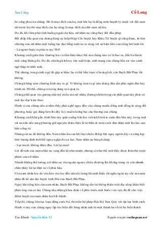 Âm Công Cổ Long
Tạo Ebook: Nguyễn Kim Vỹ Nguồn truyện: vnthuquan.net
bỏ công phu của chàng. Đó là mục đích của họ, một khi họ là đồng môn huynh tỷ muội với đôi nam
nữ trước kia thì mục đích của họ cũng là mục đích của đôi nam nữ kia.
Do đó, khi lâm phải tình huống ngoài dự liệu, nữ nhân nọ cũng thay đổi đấu pháp.
Bất chấp đầu quạt của chàng đang uy hiếp Hiệp Cốc huyệt hay Khúc Trì huyệt gì cũng được, từ tâm
chưởng của nữ nhân một luồng lực đạo bỗng tuôn ào ra cùng với sự hiện hữu của tiếng hét lảnh lót.
- Là ngươi buộc ta phải ra tay! Đỡ!
Khoảng cách giữa tâm chưởng kia và tấm thân nhục thể của chàng nào có là bao xa, đến ba thước
một cũng không đủ. Do đó, chưởng kình nọ vừa xuất hiện, sinh mạng của chàng liền rơi vào cảnh
ngộ thập tử nhất sinh.
Thế nhưng, trong cảnh ngộ đó gặp ai khác họ có thể bấn loạn vì hoảng hốt, còn Bạch Bất Phục thì
không.
Chàng không xem chưởng kình này ra gì. Vì không xem ra gì nên chàng đâu cần phải ngăn đón hay
tránh né. Đã thế, chàng còn ung dung xoè quạt ra.
Chàng phất quạt vào gương mặt mỹ miều của nữ nhân, đương nhiên trong cái phất quạt này phải có
một lực đạo kèm theo.
Hành vi của chàng nếu ai nhìn thấy phải nghĩ ngay đến việc chàng muốn dồng sinh đồng tử cùng đối
phương, hoặc gọi đúng hơn thì đây là ý muốn lưỡng bại câu thương của chàng.
Khoảng cách khá gần, kình bên này quật xuống bên kia và kình bên kia cuộn đến bên này, trong một
sát na nữa nếu song phương giữ nguyên chiêu thức ắt tử thần sẽ mỉm cười đón nhận một lúc hai oan
hồn uổng tử.
Nhưng sát na đó không đến. Nam nhân kia sau khi hụt chiêu đã kịp bật ngay người dậy và cũng kịp
thời lượng định tình thế nguy ngập cho cả hai. Nam nhân nọ bàng hoàng:
- Lục muội, không được đâu. Lùi lại mau!
Lời đề tỉnh của nam nhân nọ vang đến kể như muộn, nhưng có như thế mới thấy được thân thủ tuyệt
phàm của nữ nhân.
Nhanh không thể tưởng, nữ nhân nọ vừa ngoặc ngược chiêu chưởng lên không trung và còn nhanh
chân nhảy lùi lại thật xa về phía hậu.
Còn nam nhân kia do vừa kêu vừa lao đến nên chỉ trong khoảnh khắc rất ngắn ngón tay chỉ của nam
nhân đã kề cận đại huyệt Linh Đài của Bạch Bất Phục.
Ngay khi tiếng kêu của nam nhân, Bạch Bất Phục không cần tài thông thiên triệt địa cũng đoán biết
phản ứng của cả hai. Chàng nhẹ nhàng khoa chân về phía trước một bước vỏn vẹn, đủ để cho việc
điểm huyệt của nam nhân kia bất thành.
Tiếp đó, chàng liên tục loạn động cước bộ, thi triển bộ pháp Độc Bộ Tam Quỷ với tận lực bình sinh.
Hành vi này của chàng ngay lập tức biến đổi bóng nhân ảnh từ một thành ba rồi từ ba biến thành
 