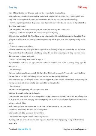 Âm Công Cổ Long
Tạo Ebook: Nguyễn Kim Vỹ Nguồn truyện: vnthuquan.net
chín. Chàng lập tâm vây kín nam nhân nọ vào vòng vây hư ảo của chàng.
Nhận thấy nam nhân kia hoàn toàn loạn nhãn trước bộ pháp Độc Bộ Tam Quỷ và không biết phải
công kích vào bóng nhân ảnh nào, Bạch Bất Phục đến lúc này mới cười lạnh thành tiếng:
- Hừ! Các hạ tưởng có thể dễ dàng khuất phục Bạch mỗ sao ? Nên nhớ tên của mỗ là Bạch Bất Phục
đấy. Nằm xuống nào!
Chín bóng nhân ảnh đang chạy vòng quanh nam nhân nọ cùng đưa cao hữu thủ.
Và lạ thay, có đến hai bóng hữu thủ xuất ra hai lực đạo thực thụ.
Không thể tin một Bạch Bất Phục bằng xương bằng thịt lại đột nhiên biến thành hai Bạch Bất Phục
giống nhau để có được hai chưởng thật lẫn lộn vào bảy chưởng ảo, nam nhân nọ bàng hoàng khắp
người:
- Ồ! Đây là công phu gì thế này ?
Đến như nữ nhân đang buộc phải ở bên ngoài quan chiến cũng không sao đoán ra tại sao Bạch Bất
Phục có thể thực hiện được một việc không tưởng thế kia. Qúa nóng lòng vì lo lắng cho nam nhân
đồng môn, nữ nhân nọ hét inh ỏi:
- Đánh ! Thế nào cũng được, đánh đi Ngũ ca !
Bạch Bất Phục chợt lo sợ khi nghe nữ nhân nọ hét lên như thế. Tiên hạ thủ vi cường, chàng nghĩ thế
bèn quát to:
- Thì đánh này!
Giữa hai chiêu thực chàng theo tình thế đang diễn để bỏ một chọn một. Và một này chính là chiêu
chưởng tối hậu với thập thành công lực của Bạch Bất Phục quyết phải thắng.
Nam nhân nọ ngay sau tiếng hét của nữ nhân cũng phải thay đổi ý định. Và khi nhận ra một trong hai
chưởng kia chợt mất đi chỉ còn lại một, nam nhân nọ bèn gầm lên:
- Xem chưởng!
Kình lực của song phương liền lao ngược vào nhau.
Và tiếng chấn kình không thể không có.
Tiên phát chế nhân, Bạch Bất Phục là người chủ động lại ra tay với tận lực bình sinh nên vẫn nguyên
vị. Ngược lại, nam nhân nọ động thủ lúc bất phòng nên bị chấn kình đẩy bật về phía sau với hai khóe
miệng rỉ máu đỏ thắm.
Nhất cử công thành, Bạch Bất Phục lao đế định chế trụ huyệt đạo của nam nhân.
Tuy nhiên, nữ nhân nọ đâu phải chỉ có đứng nhìn ?
Vừa lao đến, nữ nhân nọ vừa rít lên lanh lảnh:
- Bạch Bất Phục! Ngươi có chết cũng đừng trách ta.
Bị luồng kình lực uy mãnh của nữ nhân ngăn lại, Bạch Bất Phục động dung và lập ức hoành thân
lạng tránh.
 