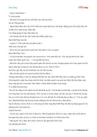 Âm Công Cổ Long
Tạo Ebook: Nguyễn Kim Vỹ Nguồn truyện: vnthuquan.net
- Ngươi chấp thuận ?
Y cười gượng:
- Để được tha mạng thì tiểu sinh đâu còn cách nào khác.
lão họ Thôi gật đầu:
- Ngươi hiểu được như vậy là tốt. Đầu tiên, ngươi phải học cho thuộc những gì ta cần truyền đạt. Đó
là điều tối ư quan trọng. Nghe đây.
Lão hắng giọng rồi đọc thật chậm rãi:
- Chỉ cần ghi nhớ là đủ, cấm luyện theo khẩu quyết này ...
Bạch Bất Phục kêu lên:
- Luyện ư ? Tiểu sinh đâu cần phải luyện ?
Thôi Giáo Chủ gắt lên:
- Đó là câu mà ngươi phải truyền đạt. Đâu phải ta nói với ngươi.
Bạch Bất Phục à lên:
- Là tiểu sinh phải nói nguyên văn câu nói đó ư. Tiểu sinh hiểu rồi. “Chỉ cần ghi nhớ là đủ, cấm
luyện theo khẩu quyết này ...” Lão gật đầu hài lòng:
- Khá lắm. Bây giờ ta đọc tiếp, ngươi nghe thế nào thì sau này tìm gặp người mà ta bảo ngươi tìm thì
ngươi phải lập lại nguyên văn, không được sai sót. Nhớ rõ chưa ?
Đợi khi y gật đầu, ám thị là đã hiểu, lão họ Thôi lại đọc:
- Đây là khẩu quyết của tuyệt học Bích Dạ Sáo Khúc ...
Thoáng chấn động vì nhớ lại những diễn biến lúc nãy, Bạch Bất Phục hiểu ra những gì Thôi Giáo
Chủ đang bắt y phải học thuộc chính là kinh văn khẩu quyết của tuyệt học Bích Dạ Sáo Khúc, một
môn công phu mà Tam Quái Tam Nhãn vì thèm khát mà phải tuyệt mạng.
Y có phần hoang mang:
“Sao lão lại dùng ta làm người truyền đạt khẩu quyết ? Lão không tự mình làm, có phải là lão không
còn sống được bao lâu nữa không ? Nếu vậy thì ta cứ học thuộc cho lão yên tâm. Chờ khi lão buông
tha, ta có đi truyền đạt hay không là tùy ở ta. Lão đã chết thì sẽ không làm gì được ta.” Với suy nghĩ
này, Bạch Bất Phục rắp tâm học thuộc những gì lão họ Thôi muốn y phải thuộc.
Sau ba lần đọc, lão họ Thôi có vẻ hài lòng khi thấy rằng Bạch Bất Phục đã nhắc lại đúng nguyên văn
những gì lão cần truyền lại.
Tiếp đó lão bảo:
- Từ nơi này, ngươi cứ đi mãi về phía tây, đến khi gặp được bất kỳ ai mặc y phục đen tuyền như ta
thì ngươi hãy đưa vật này ra và bảo là cần được hội diện với Thiếu Giáo Chủ.
- Gặp người vận y phục đen tuyền và bảo là cần gặp thiếu Giáo Chủ.
Lão gật đầu giải thích:
 