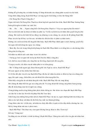 Âm Công Cổ Long
Tạo Ebook: Nguyễn Kim Vỹ Nguồn truyện: vnthuquan.net
Không dễ gì buông tha, nữ nhân hướng về bóng nhân ảnh của chàng phát xạ một tia chỉ kình.
Càng thêm động dung, Bạch Bất Phục vội tung người lên không và kêu lên thảng thốt:
- Chỉ Dung Hoá Thạch Công phu ?
Ngọn chỉ kình Chỉ Dung Hóa Thạch nọ chưa kịp lướt qua dưới hai chân, Bạch Bất Phục thoáng bàng
hoàng khi nghe nữ nhân vụt cười lên:
- Ha…. Ha …. Ha…. Ngươi cũng biết Chỉ Dung Hóa Thạch ư ? Vậy sao ngươi phải lẩn tránh ?
Hai tia chỉ kình nữa lại được nữ nhân nọ phát xạ. Và lần xạ kình này nữ nhân như quyết lòng hạ thủ
chàng. Bởi một tia chỉ kình thì lao đúng vào phương vị của chàng, tia còn lại do để phòng Bạch Bất
Phục còn dư lực để bay vọt lên cao, nữ nhân kia đã tiên liệu và phát xạ chận trước.
Không còn cách nào khác để ứng phó hữu hiệu, Bạch Bất Phục đành quật ra một chưởng, quyết đẩy
lùi ngọn chỉ kình đang lao ngay vào chàng.
- Xem đây Ẩn ước trong tiếng kình phong do Bạch Bất Phục đánh ra có tiếng kêu u u du dương trầm
bổng như là tiếng sáo.
Nữ nhân nọ nhếch môi cười nhạt và nói lời chê bai:
- Tưởng gì, hoá ra ngươi đã lén luyện Bích Dạ Sáo Khúc công phu.
Lời chê bai của nữ nhân còn vẳng bên tai thì tiếng chạm kình đã vang lên.
Và ngay sau đó, sắc diện của nữ nhân phải tỏ ra trầm giọng:
- Hừ ! Chẳng trách ngươi gây được thương thế cho Ngũ ca của ta. Bạch Bất Phục!
Để xem ngươi có bao nhiêu bản lĩnh nào.
Có lẽ lần đối phó vừa rồi của Bạch Bất Phục đã cho nữ nhân kia nhìn ra điểm lợi hại của chàng nên
ngay khi quát xong, chiêu thức của nữ nhân liền trầm trọng hẳn lên.
Nhìn thấy công phu do nữ nhân đang thi triển, Bạch Bất Phục hết sức rung động.
Bởi chàng đã nhận biết tên gọi của công phu đó. Và càng nhận biết chàng càng thêm hoang mang
đần đế chấn động toàn bộ trí nghĩ của chàng.
Chàng không muốn cũng không dám phát chiêu chống trả. Hai chân vừa chạm đất Bạch Bất Phục
vội đảo bộ và tận lực thi triển bộ pháp Độc Bộ Tam Quỷ.
Giữa hang loạt những bóng nhân ảnh do Bạch Bất Phục vừa tạo ra, ngọn chưởng kình mà chàng vừa
nhìn ra lai lịch được nữ nhân thi thố liền bay mất vào khoảng không.
Càng thêm căm tức vì điều này, nữ nhân nọ chớp dấn đến và quật ra liên tiếp nhiều chưởng lực vào
bất kỳ bóng nhân ảnh nào ở phía trước.
- Bạch Bất Phục! Thủ đoạn này của ngươi không làm gì được ta đâu. Xem này!
Đỡ này! Trúng này!
Sự động nộ của nữ nhân vô tình lại đúng ý Bạch Bất Phục. Chàng tìm cách tiến vào gần nữ nhân hơn
nữa.
 