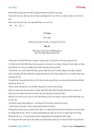 Âm Công Cổ Long
Tạo Ebook: Nguyễn Kim Vỹ Nguồn truyện: vnthuquan.net
Đánh nhiều chưởng thì hụt nhiều chưởng nữ nhân nọ đâu thể cam lòng.
Do đó, hết lượt này đến lượt kia nữ nhân nọ không hề tiếc sức khi cứ ra chiêu tới tấp và liên hồi kỳ
trận.
Được một lúc chi trì như vậy, Bạch Bất Phục vụt cười lên.
- Ha…. Ha…. Ha…!
Cổ Long
Âm Công
Đánh máy: Bạch Vân Phi và Vong hồn Tiên Tử
Hồi 19
Nhị Tuyệt Công Phu Chế Thắng Địch
Bích Dạ Tuyệt Đầm Lắm Ly Kỳ
Tràng cười của Bạch Bất Phục càng lúc càng kéo dài, và càng kéo dài chàng càng cười lớn.
Vì chính lúc đó Bạch Bất Phục đã toại nguyện với mưu đồ của chàng. Chàng rốt cuộc cũng vây hãm
nữ nhân kia vào vòng vây những bóng nhân ảnh quỷ quái của chàng.
Tình thế lúc này của nữ nhân đâu khác gì nam nhân lúc nãy? Có khác chăng là nữ nhân càng lúc
càng loạn động. Hễ phát hiện bất kỳ bóng nhân ảnh nào hiển hiện trong tầm tay, nữ nhân cũng vung
chưởng xuất lực.
Trong khi đó, bóng nhân ảnh đó có dù là thực đi nữa cũng đã kịp xoay chuyển theo bộ pháp để biến
thành một ảnh ảo rồi.
Thế là, chiêu chưởng nào của nữ nhân cũng phải rơi mất vào hư không.
Khác với phản ứng của nam nhân, cứ phải định thần định nhãn hầu phân biệt giữa ảo và thực để
tránh việc loạn nhãn loạn thần, nữ nhân càng loạn động thì càng loạn nhãn.
Một kết cục xấu tất yếu sẽ xảy ra, nếu như không có một việc ngoài ý muốn của Bạch Bất Phục xảy
ra xem vào.
Âm thanh tưởng chừng không có, của Đồng Mỹ Hoa bỗng vang lên mồn một:
- Bạch huynh cẩn trọng. Tên kia định tập kích Bạch huynh đó.
Chàng phải hoang mang vì quá bất ngờ. Một là vì chàng ngỡ Đồng Mỹ Hoa đã phải bỏ đi từ lâu như
lời chàng khuyên bảo. Hai là vì chàng càng không ngờ ngay lúc này lại có người tập kích chàng.
Mà người đó là ai ? Là nam nhân nọ đã bị chàng đánh một chưởng khá trầm trọng.
Chỉ trong một thời gian ngắn, nam nhân nọ kịp khôi phục chân lực, đó chính là điều bất ngờ thứ ba
 