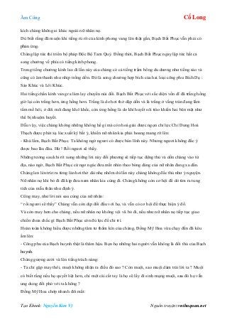 Âm Công Cổ Long
Tạo Ebook: Nguyễn Kim Vỹ Nguồn truyện: vnthuquan.net
kích chàng không ai khác ngoài nữ nhân nọ.
Dù biết rằng đã muộn khi tiếng rú rít của kình phong vang lên thật gần, Bạch Bất Phục vẫn phải có
phản ứng.
Chàng lập tức thì triển bộ pháp Độc Bộ Tam Quỷ. Đồng thời, Bạch Bất Phục ngay lập tức hất cả
song chưởng về phía có tiếng kình phong.
Trong tiếng chưởng kình lao đi lần này của chàng có cả tiếng trầm bổng du dương như tiếng sáo và
cũng có âm thanh như nhịp trống dồn. Đó là song chưởng hợp bích của hai loại công phu Bích Dạ :
Sáo Khúc và Lôi Khúc.
Hai tiếng chấn kình vang ra làm lay chuyển núi đồi. Bạch Bất Phục với sắc diện vốn dĩ đã trắng hồng
giờ lại còn trắng hơn, ửng hồng hơn. Trắng là do hơi thở dập dồn và là trắng ở vầng trán đang lấm
tấm mồ hôi, ở đôi môi đang khô khốc, còn ửng hồng là do khí huyết sôi trào khiến hai bên mặt như
thể bị nhuộm huyết.
Dẫu vậy, việc chàng không những không hề gì mà còn hoá giải được ngọn chỉ lực Chỉ Dung Hoá
Thạch được phát xạ lúc xuất kỳ bất ý, khiến nữ nhân kia phải hoang mang rít lên:
- Khá lắm, Bạch Bất Phục. Ta không ngờ ngươi có được bản lĩnh này. Nhưng ngươi không đắc ý
được bao lâu đâu. Hừ ! Rồi ngươi sẽ thấy.
Những tưởng sau khi rít xong những lời này đối phương sẽ tiếp tục động thủ và dồn chàng vào tử
địa, nào ngờ, Bạch Bất Phục cứ ngơ ngác đưa mắt nhìn theo bóng dáng của nữ nhân đang xa dần.
Chàng len lén trút ra từng làn hơi thở dài nhẹ nhõm dù lần này chàng không đắc thủ như ý nguyện.
Nữ nhân nọ khi bỏ đi đã kịp đưa nam nhân kia cùng đi. Chàng không còn cơ hội để dò tìm ra tung
tích của mẫu thân như định ý.
Cũng may, như lời nói sau cùng của nữ nhân:
“ rồi ngươi sẽ thấy” Chàng vẫn còn dịp đối đầu với họ, và vẫn có cơ hội để thực hiện ý đồ.
Và còn may hơn cho chàng, nếu nữ nhân nọ không vội vã bỏ đi, nếu như nữ nhân nọ tiếp tục giao
chiến chưa chắc gì Bạch Bất Phục còn đủ lực để chi trì.
Hoàn toàn không hiểu được những tâm tư thầm kín của chàng, Đồng Mỹ Hoa vừa chạy đến đã kêu
ầm lên:
- Công phu của Bạch huynh thật là thâm hậu. Bọn họ những hai người vẫn không là đối thủ của Bạch
huynh.
Chàng gượng cười và lên tiếng trách nàng:
- Ta chỉ gặp may thôi, muội không nhận ra điều đó sao ? Còn muội, sao muội dám trái lời ta ? Muội
có biết rằng nếu họ quyết liệt hơn, chỉ một cái cất tay là họ sẽ lấy đi sinh mạng muội, sau đó họ vẫn
ung dung đối phó với ta không ?
Đồng Mỹ Hoa chớp nhanh đôi mắt:
 