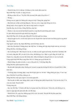 Âm Công Cổ Long
Tạo Ebook: Nguyễn Kim Vỹ Nguồn truyện: vnthuquan.net
- Muội đã chạy đi rồi, nhưng vì không an tâm, muội phải quay lại.
Bạch Bất Phục lắc đầu và nặng lời hơn:
- Không an tâm thì sao ? Sự liều lĩnh của muội đâu giúp ích gì cho ta ?
- Nhưng….
Chàng xua tay ngăn lại, không cho nàng nói tiếp. Chàng nhẹ giọng bảo:
- Bản lĩnh của ta thật sự không bằng họ. Lần sau, ta hy vọng muội đừng trái lời ta.
Riêng muội, nếu có gặp họ, hãy nhớ là càng tránh xa càng tốt.
Gật đầu thay cho lời hứa. Đồng Mỹ Hoa chợt hỏi:
- Muội có việc này muốn hỏi Bạch huynh hy vọng Bạch huynh đừng giấu muội.
Có phải Bạch huynh đã luyện Bích Dạ công phu?
Bạch Bất Phục bối rối khi nghe Đồng Mỹ Hoa đột ngột bảo chàng:
- Muội đã nghĩ lại rồi, có khi muội phải nói cho huynh biết toàn bộ kinh văn khẩu quyết trong Bích
Dạ Cầm Khúc.
Ngớ người một lúc lâu, Bạch Bất Phục mới thốt được nên lời:
- Bích Dạ Cầm Khúc? Không được đâu Mỹ Hoa. Ta không thể tiếp nhận thịnh tình này của muội.
Đồng Mỹ Hoa vẫn khăng khăng:
- Sao lại không thể ? Như huynh vừa nói, tư chất của mỗi người mỗi khác, Bích Dạ Cầm Khúc đối
với muội cũng như đối với nội tổ chỉ có hại chứ không có lợi. Muội có giữ cũng chỉ là phế vật.
Ngược lại, công phu này của tiền nhân chắc chắn sẽ không bị uổng phí nếu rơi vào tay huynh.
Càng nghe Bạch Bất Phục càng thêm bối rối. Chàng quả quyết khước từ:
- Muội không cần phải nói nữa, ý của ta đã quyết rồi. Ta không nhận đâu.
Đồng Mỹ Hoa giẫm mạnh hai chân:
- Huynh nhất định phải nhận. Huống chi là muội tự nguyện, không hề đòi hỏi ở huynh bất kỳ điều
kiện nào.
- Ta không nhận là không nhận, muội bất tất phải phí lời. Đi thôi ! Bằng không lão Quỷ Y mà vượt
được Bích Dạ Tuyệt Đầm, chúng ta sẽ….
Đồng Mỹ Hoa chợt quay người và nói như giận dỗi:
- Nếu huynh cứ nhất mực không nhận, muội sẽ không làm phiền huynh nữa. Việc tìm lão Quỷ Y là
việc của muội. Huynh đi đi!
Chàng sửng sốt:
- Sao vậy Mỹ Hoa ? Chính ta đã hứa là sẽ giúp muội báo thù kia mà ? Hơn nữa, nếu không có ta,
muội sẽ gặp nguy khi phải đối đầu với Nhị Quỷ.
- Muội đã nói rồi, nguy hay không nguy đó là việc của muội. Huynh bất tất phải quan tâm.
Bạch Bất Phục vẫn khăng khăng:
 