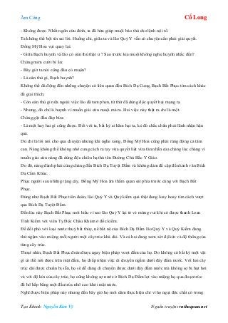 Âm Công Cổ Long
Tạo Ebook: Nguyễn Kim Vỹ Nguồn truyện: vnthuquan.net
- Không được. Nhất ngôn cửu đỉnh, ta đã hứa giúp muội báo thù cho lệnh nội tổ.
Ta không thể bội tín sai lời. Huống chi, giữa ta và lão Quỷ Y vẫn có chuyện cần phải giải quyết.
Đồng Mỹ Hoa vụt quay lại:
- Giữa Bạch huynh và lão có oán thù thật ư ? Sao trước kia muội không nghe huynh nhắc đến?
Chàng mỉm cười bí ẩn:
- Bây giờ ta nói cũng đâu có muộn?
- Là oán thù gì, Bạch huynh?
Không thể đả động đến những chuyện có liên quan đến Bích Dạ Cung, Bạch Bất Phục tìm cách khác
để giải thích:
- Còn oán thù gì nữa ngoài việc lão đã tam phen, tứ thứ đã dùng độc quyết hại mạng ta.
- Nhưng, đó chỉ là huynh vì muốn giải cứu muội mà ra. Hai việc này thật ra chỉ là một.
Chàng gật đầu đáp bừa:
- Là một hay hai gì cũng được. Đối với ta, bất kỳ ai hãm hại ta, kẻ đó chắc chắn phải lãnh nhận hậu
quả.
Dù chỉ là lời nói cho qua chuyện nhưng khi nghe xong, Đồng Mỹ Hoa cũng phải rúng động cả tâm
can. Nàng không thể không nhớ cung cách ra tay vừa quyết liệt vừa tàn nhẫn của chàng lúc chàng vì
muốn giải cứu nàng đã dùng độc chiêu hạ thủ tên Đường Chủ Hắc Y Giáo.
Do đó, nàng đành phải cùng chàng đến Bích Dạ Tuyệt Đầm và không dám đề cập đến kinh văn Bích
Dạ Cầm Khúc.
Phục người sau những rặng cây, Đồng Mỹ Hoa âm thầm quan sát phía trước cùng với Bạch Bất
Phục.
Đúng như Bạch Bất Phục tiên đoán, lão Quỷ Y và Quỷ kiếm quả thật đang loay hoay tìm cách vượt
qua Bích Dạ Tuyệt Đầm.
Đến lúc này Bạch Bất Phục mới hiểu vì sao lão Quỷ Y lại tỏ vẻ mừng vui khi có được thanh Loan
Tình Kiếm với viên Tỵ Độc Châu Khảm ở đốc kiếm.
Để đối phó với loại nước thuỷ bất thủy, nê bất nê của Bích Dạ Đầm lão Quỷ Y và Quỷ Kiếm đang
thử ngậm vào miệng mỗi người một cây trúc khá dài. Và cả hai đang xem xét độ kín và độ thông của
từng cây trúc.
Thoạt nhìn, Bạch Bất Phục đoán được ngay biện pháp vượt đầm của họ. Do không có bất kỳ một vật
gì có thể nổi được trên mặt đầm, họ chấp nhận việc di chuyển ngầm dưới đáy đầm nước. Với hai cây
trúc dài được chuẩn bị sẵn, họ sẽ dễ dàng di chuyển được dưới đáy đầm nước mà không sợ bị hụt hơi
và với độ kín của cây trúc, họ cũng không sợ nước ở Bích Dạ Đầm lọt vào miệng họ qua đoạn trúc
để hô hấp bằng một đầu trúc nhô cao khỏi mặt nước.
Nghĩ được biện pháp này nhưng đến bây giờ họ mới dám thực hiện chỉ vì họ ngại độc chất có trong
 