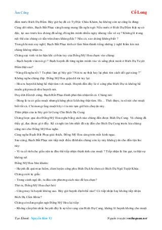 Âm Công Cổ Long
Tạo Ebook: Nguyễn Kim Vỹ Nguồn truyện: vnthuquan.net
đầm nước Bích Dạ Đầm. Bây giờ họ đã có Tỵ Độc Châu Khảm, họ không còn sợ cũng là đúng.
Càng dõi nhìn, Bạch Bất Phục càng hoang mang lẫn nghi ngờ. Nếu nước ở Bích Dạ Đầm thật sự có
độc, tại sao trước kia chàng đã uống, đã ngâm mình nhiều ngày nhưng vẫn vô sự ? Không lẽ trong
nội thể của chàng có sẵn trân dược kháng độc ? Nếu có, sao chàng không biết ?
Trong khi mải suy nghĩ, Bạch Bất Phục tình cờ lẩm bẩm thành tiếng những ý nghĩ thầm kín mà
chàng không nhận ra.
Chàng sực tỉnh và ân hận khi có bàn tay của Đồng Mỹ Hoa chạm vào chàng:
- Bạch huynh vừa nói gì ? Bạch huynh đã từng ngâm mình vào và uống phải nước ở Bích Dạ Tuyệt
Đầm thật sao?
“Nàng đã nghe rồi ? Ta phải làm gì bây giờ ? Nói ra sự thật hay lại phải tìm cách dối gạt nàng ?”
Không nghe chàng đáp. Đồng Mỹ Hoa giận dữ rút tay lại:
- Hóa ra huynh không hề thật tâm với muội. Huynh đến đây là vì công phu Bích Dạ và không hề
muốn giúp muội như huynh nói.
Day dứt đến tột cùng, Bạch Bất Phục đành phải thú nhận tất cả. Chàng nói:
- Đúng là ta có giấu muội nhưng không phải là không thật tâm. Hà… Thôi được, ta sẽ nói cho muội
biết tất cả. Chỉ mong rằng muội hãy vì ta mà tạm giữ kín chuyện này.
Thân phận của ta bây giờ là Cung Chủ Bích Dạ Cung.
Chàng lược qua cho Đồng Mỹ Hoa nghe bằng cách nào chàng đến được Bích Dạ Cung. Và chàng đã
thấy gì, đọc được gì ở đấy. Kể cả nghi án lớn nhất đã xảy đến cho Bích Dạ Cung trước kia chàng
cũng nói cho Đồng Mỹ Hoa nghe.
Càng nghe Bạch Bất Phục giải thích, Đồng Mỹ Hoa càng tròn mắt kinh ngạc.
Sau cùng, Bạch Bất Phục nói tiếp một điều đã khiến chàng còn áy náy không yên cho đến tận lúc
này:
- Vì ta cố tình che giấu nên ta đâu thể tiếp nhận thịnh tình của muội ? Tiếp nhận là lừa gạt, ta thật sự
không nỡ.
Đồng Mỹ Hoa băn khoăn:
- Huynh đã quá mạo hiểm, dám luyện công phu Bích Dạ khi chưa có Bích Dạ Ngũ Tuyệt Khúc.
Chàng cười tự giễu:
- Trong cảnh ngộ đó, ta đâu còn phương cách nào để lựa chọn?
Thở ra, Đồng Mỹ Hoa chợt hỏi:
- Cũng may là huynh không sao. Bây giờ huynh định thế nào? Có tiếp nhận hay không tiếp nhận
Bích Dạ Cầm Khúc?
Chàng còn đang ngần ngừ Đồng Mỹ Hoa lại tiếp:
- Không cần phải nhắc huynh đây là sự tồn vọng của Bích Dạ Cung, không lẽ huynh không cho muội
 