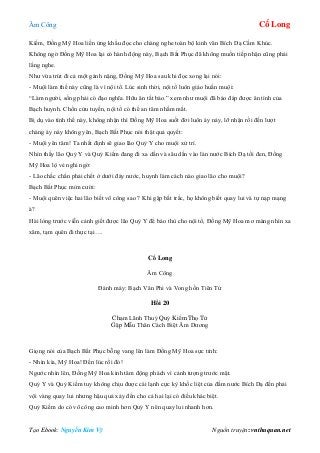 Âm Công Cổ Long
Tạo Ebook: Nguyễn Kim Vỹ Nguồn truyện: vnthuquan.net
Kiếm, Đồng Mỹ Hoa liền ứng khẩu đọc cho chàng nghe toàn bộ kinh văn Bích Dạ Cầm Khúc.
Không ngờ Đồng Mỹ Hoa lại có hành động này, Bạch Bất Phục đã không muốn tiếp nhận cũng phải
lắng nghe.
Như vừa trút đi cả một gánh nặng, Đồng Mỹ Hoa sau khi đọc xong lại nói:
- Muội làm thế này cũng là vì nội tổ. Lúc sinh thời, nội tổ luôn giáo huấn muội:
“Làm người, sống phải có đạo nghĩa. Hữu ân tất báo.” xem như muội đã báo đáp được ân tình của
Bạch huynh. Chốn cửu tuyền, nội tổ có thể an tâm nhắm mắt.
Bị dụ vào tình thế này, không nhận thì Đồng Mỹ Hoa suốt đời luôn áy náy, lỡ nhận rồi đến lượt
chàng áy náy không yên, Bạch Bất Phục nói thật quả quyết:
- Muội yên tâm! Ta nhất định sẽ giao lão Quỷ Y cho muội xử trí.
Nhìn thấy lão Quỷ Y và Quỷ Kiếm đang đi xa dần và sâu dần vào làn nước Bích Dạ tối đen, Đồng
Mỹ Hoa lộ vẻ nghi ngờ:
- Lão chắc chắn phải chết ở dưới đáy nước, huynh làm cách nào giao lão cho muội?
Bạch Bất Phục mỉm cười:
- Muội quên việc hai lão biết võ công sao ? Khi gặp bất trắc, họ không biết quay lui và tự nạp mạng
à?
Hài lòng trước viễn cảnh giết được lão Quỷ Y để báo thù cho nội tổ, Đồng Mỹ Hoa mơ màng nhìn xa
xăm, tạm quên đi thực tại….
Cổ Long
Âm Công
Đánh máy: Bạch Vân Phi và Vong hồn Tiên Tử
Hồi 20
Chạm Lãnh Thuỷ Quỷ Kiếm Thọ Tử
Gặp Mẫu Thân Cách Biệt Âm Dương
Giọng nói của Bạch Bất Phục bỗng vang lên làm Đồng Mỹ Hoa sực tỉnh:
- Nhìn kìa, Mỹ Hoa! Đến lúc rồi đó!
Ngước nhìn lên, Đồng Mỹ Hoa kinh tâm động phách vì cảnh tượng trước mặt.
Quỷ Y và Quỷ Kiếm tuy không chịu được cái lạnh cực kỳ khốc liệt của đầm nước Bích Dạ đến phải
vội vàng quay lui nhưng hậu quả xảy đến cho cả hai lại có điều khác biệt.
Quỷ Kiếm do có võ công cao minh hơn Quỷ Y nên quay lui nhanh hơn.
 