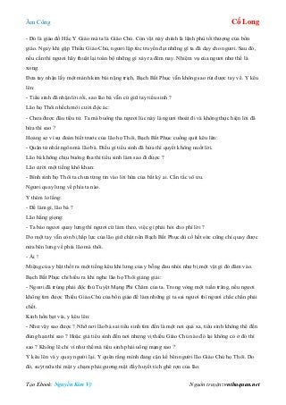 Âm Công Cổ Long
Tạo Ebook: Nguyễn Kim Vỹ Nguồn truyện: vnthuquan.net
- Đó là giáo đồ Hắc Y Giáo mà ta là Giáo Chủ. Còn vật này chính là lệnh phù tối thượng của bổn
giáo. Ngay khi gặp Thiếu Giáo Chủ, ngươi lập tức truyền đạt những gì ta đã dạy cho ngươi. Sau đó,
nếu cần thì ngươi hãy thuật lại toàn bộ những gì xảy ra đêm nay. Nhiệm vụ của ngươi như thế là
xong.
Đưa tay nhận lấy một mảnh kim bài nặng trịch, Bạch Bất Phục vẫn không sao rút được tay về. Y kêu
lên:
- Tiểu sinh đã nhận lời rồi, sao lão bá vẫn cứ giữ tay tiểu sinh ?
Lão họ Thôi nhếch môi cười độc ác:
- Chưa được đâu tiểu tử. Ta mà buông tha ngươi lúc này là ngươi thoát đi và không thực hiện lời đã
hứa thì sao ?
Hoảng sợ vì sự đoán biết trước của lão họ Thôi, Bạch Bất Phục cuống quít kêu lên:
- Quân tử nhất ngôn mà lão bá. Điều gì tiểu sinh đã hứa thì quyết không nuốt lời.
Lão bá không chịu buông tha thì tiểu sinh làm sao đi được ?
Lão cười một tiếng khô khan:
- Bình sinh họ Thôi ta chưa từng tin vào lời hứa của bất kỳ ai. Cẩn tắc vô ưu.
Ngươi quay lưng về phía ta nào.
Y thêm lo lắng:
- Để làm gì, lão bá ?
Lão hắng giọng:
- Ta bảo ngươi quay lưng thì ngươi cứ làm theo, việc gì phải hỏi cho phí lời ?
Do một tay vẫn còn bị hấp lực của lão giữ chặt nên Bạch Bất Phục dù cố hết sức cũng chỉ quay được
nửa bên lưng về phía lão mà thôi.
- Ái !
Miệng của y bật thốt ra một tiếng kêu khi lưng của y bỗng đau nhói như bị một vật gì đó đâm vào.
Bạch Bất Phục chỉ hiểu ra khi nghe lão họ Thôi giảng giải:
- Ngươi đã trúng phải độc thủ Tuyệt Mạng Phi Châm của ta. Trong vòng một tuần trăng, nếu ngươi
không tìm được Thiếu Giáo Chủ của bổn giáo để làm những gì ta sai ngươi thì ngươi chắc chắn phải
chết.
Kinh hồn bạt vía, y kêu lên:
- Như vậy sao được ? Nhỡ nơi lão bá sai tiểu sinh tìm đến là một nơi quá xa, tiểu sinh không thể đến
đúng hạn thì sao ? Hoặc giả tiểu sinh đến nơi nhưng vị thiếu Giáo Chủ nào đó lại không có ở đó thì
sao ? Không lẽ chỉ vì như thế mà tiểu sinh phải uổng mạng sao ?
Y kêu lên và y quay người lại. Y quên rằng mình đang cận kề bên người lão Giáo Chủ họ Thôi. Do
đó, suýt nữa thì mặt y chạm phải gương mặt đầy huyết tích ghê rợn của lão.
 