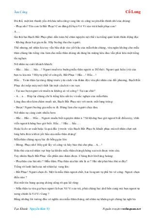 Âm Công Cổ Long
Tạo Ebook: Nguyễn Kim Vỹ Nguồn truyện: vnthuquan.net
Dù thế, một âm thanh yếu ớt khác nữa cũng vang lên và cũng xuyên đến thình nhĩ của chàng:
- Phục nhi! Tên con là Bất Phục! Con đừng để bọn Vô Vi xảo trá khuất phục con!
A….
lần thứ hai Bạch Bất Phục phải dồn toàn bộ chân nguyên nội thể vào tiếng quát kinh thiên động địa:
- Không được hại gia mẫu. Hãy buông tha cho người.
Thế nhưng, nữ nhân kia tay vẫn bấu chặt vào yết hầu của mẫu thân chàng, vừa ngăn không cho mẫu
thân chàng lên tiếng vừa làm cho mẫu thân chàng dù đang há miệng kêu đau vẫn phải kêu một tiếng
tắc nghẹn.
Nữ nhân nọ cười khanh khách:
- Hắc….hắc…. hắc…! Ngươi muốn ta buông mẫu thân người ư. Dễ thôi. Ngươi quá hiểu ý tứ của
bọn ta kia mà ? Hãy tự phế võ công đi, Bất Phục ! Hắc…! Hắc…!
Hắc… Toàn thân lại rúng động trước yêu sách vừa thâm độc vừa phi nhân của đối phương, Bạch Bất
Phục chỉ mấp máy môi thốt lên một câu hỏi vỏn vẹn:
- Tại sao bọn ngươi cứ muốn ta không có võ công ? Tại sao chứ?
- A… a… Đáp lại chàng chỉ là tiếng kêu uất ức và nấc nghẹn của mẫu thân.
Lòng đau như kim châm muối sát, Bạch Bất Phục nói với nước mắt lưng tròng:
- Được! Ngươi buông gia mẫu ra đi. Đừng làm cho người chịu đau.
Nữ nhân nọ càng cười nhiều hơn:
- Hắc…Hắc… Hắc… Ngươi muốn biết nguyên nhân à ? Sẽ không bao giờ ngươi biết điều này, vĩnh
viễn ngươi không bao giờ biết. Hắc…! Hắc… hắc….
Hoặc là do sơ suất hoặc là quá đắc ý trước việc Bạch Bất Phục bị khuất phục mà nữ nhân chợt nới
lỏng hữu thủ ra khỏi yết hầu của mẫu thân chàng!
Mẫu thân chàng ngay lúc đó bỗng gào lên:
- Đừng, Phục nhi! Hãy giữ lấy võ công và hãy báo thù cho phụ…A…!
Hữu thủ của nữ nhân vụt bóp lại khiến mẫu thân chàng không sao nói được tròn câu.
Tuy nhiên Bạch Bất Phục vẫn phần nào đoán được. Chàng thét lên bàng hoàng:
- Phụ thân của hài nhi ? Mẫu thân. Phụ thân của hài nhi là ai ? Hài nhi phải báo thù ai đây?
Tiếng rít lanh lảnh của nữ nhân lại vang lên:
- Bất Phục! Ngươi chọn đi. Một là mẫu thân ngươi chết, hai là ngươi tự phế bỏ võ công. Ngươi chọn
điều nào ?
Hai mắt tóe hung quang chàng cũng rít qua kẽ răng:
- Mẫu thân ta vừa gọi bọn ngươi là bọn Vô Vi xảo trá, phải chăng hai chữ bổn cung mà bọn ngươi tự
xưng chính là Vô Vi Cung ?
Bằng những lời tưởng đâu vô nghĩa của mẫu thân chàng, nữ nhân nọ không ngờ chàng lại nghĩ ra
 