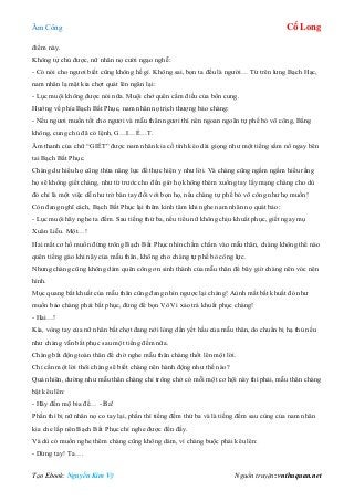 Âm Công Cổ Long
Tạo Ebook: Nguyễn Kim Vỹ Nguồn truyện: vnthuquan.net
điểm này.
Không tự chủ được, nữ nhân nọ cười ngạo nghễ:
- Có nói cho ngươi biết cũng không hề gì. Không sai, bọn ta đều là người… Từ trên lưng Bạch Hạc,
nam nhân lạ mặt kia chợt quát lên ngăn lại:
- Lục muội không được nói nữa. Muội chớ quên cấm điều của bổn cung.
Hướng về phía Bạch Bất Phục, nam nhân nọ trịch thượng bảo chàng:
- Nếu ngươi muốn tốt cho ngươi và mẫu thân ngươi thì nên ngoan ngoãn tự phế bỏ võ công, Bằng
không, cung chủ đã có lệnh, G…I…Ế…T.
Âm thanh của chữ “GIẾT” được nam nhân kia cố tình kéo dài giọng như một tiếng sấm nổ ngay bên
tai Bạch Bất Phục.
Chàng dư hiểu họ cũng thừa năng lực để thực hiện y như lời. Và chàng cũng ngấm ngầm hiểu rằng
họ sẽ không giết chàng, như từ trước cho đến giờ họ không thèm xuống tay lấy mạng chàng cho dù
đó chỉ là một việc dễ như trở bàn tay đối với bọn họ, nếu chàng tự phế bỏ võ công như họ muốn!
Còn đang nghĩ cách, Bạch Bất Phục lại thêm kinh tâm khi nghe nam nhân nọ quát bảo:
- Lục muội hãy nghe ta đếm. Sau tiếng thứ ba, nếu tiểu nữ không chịu khuất phục, giết ngay mụ
Xuân Liễu. Một…!
Hai mắt cơ hồ muốn đứng trông Bạch Bất Phục nhìn chằm chằm vào mẫu thân, chàng không thể nào
quên tiếng gào khi nãy của mẫu thân, không cho chàng tự phế bỏ công lực.
Nhưng chàng cũng không dám quên công ơn sinh thành của mẫu thân để bây giờ chàng nên vóc nên
hình.
Mục quang bất khuất của mẫu thân cũng đang nhìn ngược lại chàng! Aùnh mắt bất khuất đó như
muốn bảo chàng phải bất phục, đừng để bọn Vô Vi xảo trá khuất phục chàng!
- Hai…!
Kìa, vòng tay của nữ nhân bất chợt đang nới lỏng dần yết hầu của mẫu thân, do chuẩn bị hạ thủ nếu
như chàng vẫn bất phục sau một tiếng đếm nữa.
Chàng bất động toàn thân để chờ nghe mẫu thân chàng thốt lên một lời.
Chỉ cần một lời thôi chàng sẽ biết chàng nên hành động như thế nào?
Quả nhiên, dường như mẫu thân chàng chỉ trông chở có mỗi một cơ hội này thì phải, mẫu thân chàng
bật kêu lên:
- Hãy đến mộ bia để… - Ba!
Phần thì bị nữ nhân nọ co tay lại, phần thì tiếng đếm thứ ba và là tiếng đếm sau cùng của nam nhân
kia che lấp nên Bạch Bất Phục chỉ nghe được đến đấy.
Và dù có muốn nghe thêm chàng cũng không dám, vì chàng buộc phải kêu lên:
- Dừng tay! Ta….
 