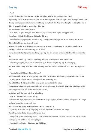 Âm Công Cổ Long
Tạo Ebook: Nguyễn Kim Vỹ Nguồn truyện: vnthuquan.net
- A…!
Thế là hết, hữu thủ của nữ nhân kia như đang bóp nát quả tim của Bạch Bất Phục.
Nghe tiếng kêu bi thương của mẫu thân mà như không nghe, nhìn những tia máu hồng phún ra từ vết
thương chí mạng của mẫu thân mà như không nhìn, Bạch Bất Phục như chỉ nghe có tiếng kêu của tử
thần và như chỉ nhìn thấy huyết chảy thây phơi.
Bạch Bất Phục gầm lên điên loạn:
- Mẫu thân… ngươi dám giất mẫu thân ta ? Ngươi đáng chết. Ngươi đáng phải chết !
Chưa bao giờ Bạch Bất Phục ra chiêu như thế này.
Chân cấp tốc di động theo bộ pháp Độc Bộ Tam Quỷ khiến bóng nhân ảnh vừa nhoè đi vừa hóa
thành nhiều bóng nhân ảnh y như thật:
Song chưởng như nhịp thoi đưa, tả chưởng Sáo Khúc thì hữu chưởng là Lôi Khúc, và nếu hữu
chưởng là Sáo Khúc thì tả chưởng là Lôi Khúc.
Cung cách xuất lực động thủ của chàng ngay lập tức làm cho nữ nhân tàn độc kia phải nao nao tấc
dạ.
Bởi nữ nhân đó dù kịp trở tay cũng không biết phải đánh vào đâu hoặc đỡ vào đâu.
Là hảo thủ giang hồ, chỉ cần một sát nao núng là đủ cho đối phương lấy đi sinh mạng.
Nữ nhân nọ còn đang bần thần do dự thì tiếng gầm điên loạn của Bạch Bất Phục đã vang ngay bên
tai:
- Ngươi phải chết! Ngươi đáng phải chết!
Như trường tiễn bỗng rời trường cung, toàn thân của nữ nhân nọ liền quay ngang, đầu trước chân
sau, bay ngược về phía sau mà không kêu được một tiếng nào.
Bạch Bất Phục đã động sát cơ liền tung người truy đuổi đến kỳ cùng.
Chàng vươn hữu chưởng định quật tiếp một chưởng lực nữa để hủy diệt hoàn toàn nữ nhận nọ. Kẻ
vừa đang tay bóp vỡ yết hầu của mẫu thân chàng.
Một tiếng nạt bỗng xuất hiện bên trên chàng:
- Tiểu tử chớ lộng hành! Nằm xuống!
Hoàn toàn bất ngờ, Bạch Bất Phục như bị thiên lôi giáng phải liền kêu lên một tiếng đau đớn và ngã
xuống, nằm nghiêng sang một bên.
Như thiên tướng giáng phàm nam nhân nọ hỏi nữ nhân kia:
- Lục muội đã sao rồi ? Hãy cố gượng ta sẽ bảo Bạch Hạc đưa muội hồi cung!
Bạch Hạc, hai chữ này làm cho chàng sực tỉnh.
Chàng cố quay đầu và nằm ngửa lên. Chiếc đầu to lớn của Bạch Hạc vẫn cứ cọ cọ vào người chàng.
Chàng suýt rơi lệ khi cố mở miệng để gọi:
- Hạc tỷ tỷ ! Là đệ đây ! Tỷ tỷ còn nhớ đệ không !
 