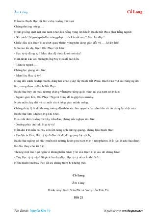 Âm Công Cổ Long
Tạo Ebook: Nguyễn Kim Vỹ Nguồn truyện: vnthuquan.net
Đầu của Bạch Hạc cất lên và hạ xuống vài lượt.
Chàng thoáng mừng….
Nhưng tiếng quát nạt của nam nhân kia bỗng vang lên khiến Bạch Bất Phục phải hẫng người:
- Súc sinh ! Ngươi quên lần trừng phạt trước kia rồi sao ? Mau lại đây !
Chiếc đầu của Bạch Hạc chợt quay thành vòng như đang giận dỗi và …. khiếp hãi!
Nôn nao tấc dạ, Bạch Bất Phục vội kêu:
- Hạc tỷ tỷ đừng sợ ! Mau đưa đệ thoát khỏi nơi này!
Nam nhân kia vội buông Đồng Mỹ Hoa để lao đến.
- Tiểu tử ngươi….
Chàng lạc giọng kêu lên:
- Mau lên, Hạc tỷ tỷ!
Dùng đôi cánh để đập mạnh, dùng hai chân quặp lấy Bạch Bất Phục, Bạch Hạc vụt cất bổng người
lên, mang theo cả Bạch Bất Phục.
Bạch Hạc bay dù mau nhưng chàng vẫn nghe tiếng quát thịnh nộ của nam nhân kia:
- Ngươi giỏi lắm, Bất Phục ! Ngươi đừng để ta gặp lại sau này.
Nước mắt chảy dài và rơi mất vào không gian mênh mông.
Chàng chảy lệ là do thương tưởng đến thân xác hiu quạnh của mẫu thân và do cái quắp chặt của
Bạch Hạc làm lưng chàng đau nhói.
Đưa mắt nhìn xuống và thấy tiểu đảo, chàng nấc nghẹn kêu lên:
- Xuống phía dưới đi, Hạc tỷ tỷ!
Nằm dài trên nền đá hãy còn ấm nóng ánh dương quang, chàng bảo Bạch Hạc:
- Họ độc ác lắm, Hạc tỷ tỷ đi đâu thì đi, đừng quay lại với họ.
Bạch Hạc ngẩng cổ như muốn nói nhưng không một âm thanh nào phát ra. Bất lực, Bạch Hạc đành
lắc đầu thay cho lời đáp.
Thoáng một lúc ngơ ngẩn vì không hiểu được ý tứ của Bạch Hạc sau đó chàng bảo:
- Tùy Hạc tỷ tỷ vậy! Đệ phải lưu lại đây, Hạc tỷ tỷ nếu cần thì đi đi.
Nhìn Bạch Hạc bay theo lối cũ chàng trầm tư không thôi.
Cổ Long
Âm Công
Đánh máy: Bạch Vân Phi và Vong hồn Tiên Tử
Hồi 21
 