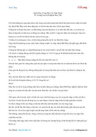 Âm Công Cổ Long
Tạo Ebook: Nguyễn Kim Vỹ Nguồn truyện: vnthuquan.net
Khôi Phục Công Phu Với Tam Tuyệt
Tỏ Tường Lai Lịch Quyết Báo Thù
Chờ khi những tia sáng nhợt nhạt cuối cùng của buổi hoàng hôn khuất lấp hoàn toàn ở chân trời phía
tây, Bạch Bất Phục mới dám đứng lên và đi trên tiểu đảo theo lối đi quen thuộc.
Chàng chỉ sợ Bạch Hạc theo sự điều động của nam nhân kia và sẽ đưa hắn đến đây, và từ trên cao
nhìn xuống hắn sẽ thấy mọi cử động của chàng. Hắn sẽ biết vì nguyên nhân nào chàng lại chọn nơi
hoang vu với tiết trời khốc liệt này làm nơi lưu ngụ.
Và hắn sẽ tỏ tường mọi việc, sẽ biết chàng đang lần dò đi vào Bích Dạ Cung.
Ngay khi đối phương ra yêu sách, buộc chàng tự phế võ công, Bạch Bất Phục đã nghĩ ngay đến Bích
Dạ Cung.
Chàng chỉ không ngờ và cũng không kịp trở tay trước hành vi quyết liệt của mẫu thân chàng.
Lỗi này là ở chàng nhưng trên hết là giữa chàng và Vô Vi Cung gì đó đã hình thành một mối thù
không đội trời chung.
u…u…u… Màn đêm buông xuống đủ đầy cho lãnh khí tràn về.
Đã một thời gian lâu chàng như quên đi cảm giác tê cóng toàn thân do cái lạnh tàn khốc của Bích Dạ
Đầm.
Cảm giác đó đang trở lại, không những làm tê cóng châu thân mà còn làm cho thần trí chàng tê dại
đi.
Duy chỉ một điểm duy nhất còn lóe sáng trong tâm trí chàng:
đó là mối đại thù giữa chàng và Vô Vi Cung độc ác!
Bõm!
Mặc cho tứ chi tê cóng, không tuân theo sự điều động của chàng, Bạch Bất Phục nghiến chặt hai hàm
răng lại với nhau để tuột dần vào làn nước Bích Dạ vừa tối đen vừa giá buốt.
….
Thời gian vẫn trôi một cách vô tình trên mọi sinh linh cùng vạn vật, trong đó cũng có khu mộ địa ở
Âm Sơn Và như độ nào đã từng xảy ra, một bóng u linh lại chập chờn ẩn hiện giữa khu mộ địa.
Có khác chăng là lần này bóng u linh tìm đến khu một địa nhằm vào lúc tảng sáng.
Bởi đó, rất dễ lầm lẫn bóng u linh này với oan hồn dã quỷ sau một đêm khuấy phá trần gian giờ đã
đến lúc tìm về nơi lưu ngụ là ngôi mộ đã từng chôn cất thi thể của chúng.
Thế nhưng, cũng như độ nào, bóng u linh này cũng tìm đến nếp thảo lư giờ đã xiêu vẹo ngay bên
cạnh khu mộ địa.
Vẫn dừng chân ngay phía trước nếp thảo lư hoang tàn, nhưng bóng u linh không hề mở miệng để gọi
bất kỳ ai.
 