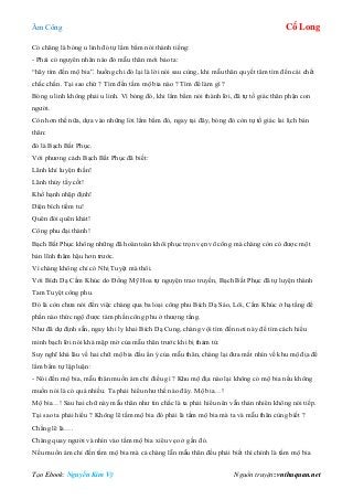 Âm Công Cổ Long
Tạo Ebook: Nguyễn Kim Vỹ Nguồn truyện: vnthuquan.net
Có chăng là bóng u linh đó tự lẩm bẩm nói thành tiếng:
- Phải có nguyên nhân nào đó mẫu thân mới bảo ta:
“hãy tìm đến mộ bia”. huống chi đó lại là lời nói sau cùng, khi mẫu thân quyết tâm tìm đến cái chết
chắc chắn. Tại sao chứ ? Tìm đến tấm mộ bia nào ? Tìm để làm gì ?
Bóng u linh không phải u linh. Vì bóng đó, khi lẩm bẩm nói thành lời, đã tự tố giác thân phận con
người.
Còn hơn thế nữa, dựa vào những lời lẩm bẩm đó, ngay tại đây, bóng đó còn tự tố giác lai lịch bản
thân:
đó là Bạch Bất Phục.
Với phương cách Bạch Bất Phục đã biết:
Lãnh khí luyện thần!
Lãnh thủy tẩy cốt!
Khổ hạnh nhập định!
Diện bích tiềm tu!
Quên đói quên khát!
Công phu đại thành!
Bạch Bất Phục không những đã hoàn toàn khôi phục trọn vẹn võ công mà chàng còn có được một
bản lĩnh thâm hậu hơn trước.
Vì chàng không chỉ có Nhị Tuyệt mà thôi.
Với Bích Dạ Cầm Khúc do Đồng Mỹ Hoa tự nguyện trao truyền, Bạch Bất Phục đã tự luyện thành
Tam Tuyệt công phu.
Đó là còn chưa nói đến việc chàng qua ba loại công phu Bích Dạ Sáo, Lôi, Cầm Khúc ở hạ tầng để
phần nào thức ngộ được tám phần công phu ở thượng tầng.
Như đã dự định sẵn, ngay khi ly khai Bích Dạ Cung, chàng vội tìm đến nơi này để tìm cách hiểu
minh bạch lời nói khá mập mờ của mẫu thân trước khi bị thảm tử.
Suy nghĩ khá lâu về hai chữ mộ bia đầu ẩn ý của mẫu thân, chàng lại đưa mắt nhìn về khu mộ địa để
lẩm bẩm tự lập luận:
- Nói đến mộ bia, mẫu thân muốn ám chỉ điều gì ? Khu mộ địa nào lại không có mộ bia nếu không
muốn nói là có quá nhiều. Ta phải hiểu như thế nào đây. Mộ bia…!
Mộ bia…! Sau hai chữ này mẫu thân như tin chắc là ta phải hiểu nên vẫn thản nhiên không nói tiếp.
Tại sao ta phải hiểu ? Không lẽ tấm mộ bia đó phải là tấm mộ bia mà ta và mẫu thân cùng biết ?
Chẳng lẽ là….
Chàng quay người và nhìn vào tấm mộ bia xiêu vẹo ở gần đó.
Nếu muốn ám chỉ đến tấm mộ bia mà cả chàng lẫn mẫu thân đều phải biết thì chính là tấm mộ bia
 