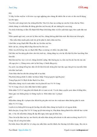 Âm Công Cổ Long
Tạo Ebook: Nguyễn Kim Vỹ Nguồn truyện: vnthuquan.net
này.
Vì đây là tấm mộ bia vì đã xiêu vẹo ngả nghiêng nên chàng đã nhiều lần ao ước có đủ sức để dựng
lại cho ngay.
Vào lần cuối cùng trước lúc chàng đến Ma Vân Cốc theo sự cưỡng ép của lão Giáo chủ họ Thôi,
chính chàng và mẫu thân đã đứng gần tấm mộ bia này để nói những lời sau cùng.
Tin chắc là không có lầm lẫn Bạch Bất Phục khẽ động thân và liền xuất hiện ngay bên cạnh tấm mộ
bia.
Nhìn quanh ngôi mộ, xem xét kỹ tấm mộ bia, chàng không phát hiện một dấu hiệu nào khả nghi.
- Nếu mẫu thân muốn giấu một vật gì thì phải là dưới chân mộ bia.
Lẩm bẩm xong, Bạch Bất Phục đặt tay lên tấm mộ bia.
Khẽ vận lực, chàng nhấc bổng tấm mộ bia lên cao.
Nhìn vào chỗ trống vừa có, Bạch Bất Phục cả mừng với điều vừa phát hiện.
Giữ tấm mộ bia nặng gần trăm cân trên một tay, chàng dùng tay còn lại để nhặt lấy tấm lụa trắng lấm
tấm đất.
Đặt tấm mộ bia vào vị trí cũ, chàng ấn khẽ xuống. Khi buông tay ra, tấm mộ bia do lún đủ sâu nên
vẫn nguyên vị. Chàng mỉm cười tự hài lòng vì hành động này.
Nụ cười của chàng bỗng héo dần rồi tắt hẳn khi mắt chàng lần lượt đọc qua từng di tự của mẫu thân
trên tấm lụa bạch.
Toàn thân như hoá đá khi chàng biết rõ sự thật.
Phụ thân chàng chính là nhân vật được khắp Trung nguyên ngưỡng mộ:
Trung Nguyên Vô Địch Kiếm Bạch Cao Sơn.
Mẫu thân chàng vừa là môn nhân vừa là phản đồ của Vô Vi Cung.
Vô Vi Cung vốn có cấm điều thật là khắc nghiệt:
Môn nhân Vô Vi Cung phải kết thành đôi có nam có nữ. Và chỉ được quyền xem nhau là bằng hữu
thâm giao mà không được tư thông luyến ái. Môn nhân nào vi phạm:
giết!
Mẫu thân chàng đã vi phạm cấm điều khi gửi gắm trái tim cho một nam nhân không phải là môn
nhân Vô Vi Cung.
Luyến ái tư thông đã là trọng tội huống chi mẫu thân chàng lại luyến ái với ngoại nhân.
Biết chuyện, Cung Chủ Vô Vi Cung quyết tâm trừng trị. Phụ thân chàng đành liều chết để bảo vệ thê
nhi, vì lúc đó mẫu thân chàng đã sắp đến ngày mãn nguyệt khai hoa.
Theo lời mẫu thân lưu lại, sau lần đó, dù mẫu thân chàng trốn thoát và đã sinh ra chàng, bọn Vô Vi
Cung vẫn cố công tìm kiếm.
Họ kiếm được liền phế bỏ võ công của mẫu thân sau khi đánh cho thương tích trầm trọng. Họ còn ra
 