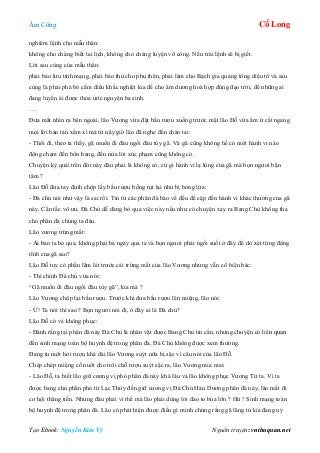 Âm Công Cổ Long
Tạo Ebook: Nguyễn Kim Vỹ Nguồn truyện: vnthuquan.net
nghiêm lệnh cho mẫu thân:
không cho chàng biết lai lịch, không cho chàng luyện võ công. Nếu trái lệnh sẽ bị giết.
Lời sau cùng của mẫu thân:
phải bảo lưu tính mạng, phải báo thù cho phụ thân, phải làm cho Bạch gia quang tông diệu tổ và sau
cùng là phải phá bỏ cấm điều khắc nghiệt kia để cho âm dương hoà hợp đúng đạo trời, để những ai
đang luyến ái được thỏa ước nguyện ba sinh.
….
Đưa mắt nhìn ra bên ngoài, lão Vương vừa đặt bầu rượu xuống trước mặt lão Đỗ vừa ầm ừ cắt ngang
mọi lời bàn tán xầm xì mà từ nãy giờ lão đã nghe đến chán tai:
- Thôi đi, theo ta thấy, gã muốn đi đâu ngồi đâu tùy gã. Và gã cũng không hề có một hành vi nào
động chạm đến bổn bang, đến nửa lời xúc phạm cũng không có.
Chuyện kỳ quái trên đời này đâu phải là không có, cứ gì hành vi lạ lùng của gã mà bọn ngươi bận
tâm ?
Lão Đỗ đưa tay định chộp lấy bầu rượu bỗng rụt lại như bị bỏng lửa:
- Đà chủ nói như vậy là sai rồi. Tin từ các phân đà báo về đều đề cập đến hành vi khác thường của gã
này. Cẩn tắc vô ưu, Đà Chủ dễ dàng bỏ qua việc này nếu như có chuyện xảy ra Bang Chủ không tha
cho phân đà chúng ta đâu.
Lão vương trừng mắt:
- Ai bảo ta bỏ qua, không phải ba ngày qua ta và bọn ngươi phải ngồi suốt ở đây để dò xét từng động
tĩnh của gã sao?
Lão Đỗ tuy có phần lấm lét trước cái trừng mắt của lão Vương nhưng vẫn cố biện bác:
- Thì chính Đà chủ vừa nói:
“Gã muốn đi đâu ngồi đâu tùy gã”, kia mà ?
Lão Vương chộp lại bầu rượu. Trước khi đưa bầu rượu lên miệng, lão nói:
- Ừ! Ta nói thì sao ? Bọn ngươi nói đi, ở đây ai là Đà chủ?
Lão Đỗ có vẻ không phục:
- Đành rằng tại phân đà này Đà Chủ là nhân vật được Bang Chủ tin cẩn, nhưng chuyện có liên quan
đến sinh mạng toàn bộ huynh đệ trong phân đà, Đà Chủ không được xem thường.
Đang tu một hơi rượu khá dài lão Vương suýt nữa bị sặc vì câu nói của lão Đỗ.
Chép chép miệng cố nuốt cho trôi chỗ rượu suýt sặc ra, lão Vương mỉa mai:
- Lão Đỗ, ta biết lão giữ cương vị phó phân đà này khá lâu và lão không phục Vương Tứ ta. Vì ta
được bang chủ phân phó từ Lạc Thủy đến giữ cương vị Đà Chủ Hán Dương phân đà này, lão mất đi
cơ hội thăng tiến. Nhưng đâu phải vì thế mà lão phải dùng lời đao to búa lớn ? Hừ ! Sinh mạng toàn
bộ huynh đệ trong phân đà. Lão có phát hiện được điều gì minh chứng rằng gã lãng tử kia đang uy
 