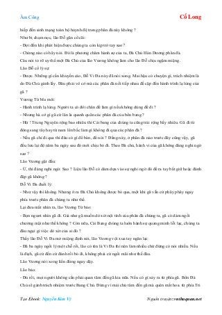 Âm Công Cổ Long
Tạo Ebook: Nguyễn Kim Vỹ Nguồn truyện: vnthuquan.net
hiếp đến sinh mạng toàn bộ huynh đệ trong phân đà này không ?
Như bị chạm nọc, lão Đỗ gân cổ cãi:
- Đợi đến khi phát hiện được chúng ta còn kịp trở tay sao?
- Chừng nào có hãy nói. Đó là phương châm hành sự của ta, Đà Chủ Hán Dương phân đà.
Câu nói tỏ rõ uy thế một Đà Chủ của lão Vương không làm cho lão Đỗ chịu ngậm miệng.
Lão Đỗ cố lý sự:
- Được. Những gì cần khuyến cáo, Đỗ Vi Đa này đã nói xong. Mai hậu có chuyện gì, trách nhiệm là
do Đà Chủ gánh lấy. Đâu phải vô cớ mà các phân đà nối tiếp nhau đề cập đến hành trình lạ lùng của
gã ?
Vương Tứ bĩu môi:
- Hành trình lạ lùng. Người ta có đôi chân để làm gì nếu không dùng để đi ?
- Nhưng hà cớ gì gã cứ lân la quanh quân các phân đà của bổn bang ?
- Hừ ! Trung Nguyên rộng bao nhiêu thì Cái bang của chúng ta cũng trải rộng bấy nhiêu. Gã đi từ
đông sang tây hay từ nam lên bắc làm gì không đi qua các phân đà ?
- Nếu gã chỉ đi qua thì đâu có gì để bàn, để nói ? Đằng này, ở phân đà nào trước đây cũng vậy, gã
đều lưu lại độ năm ba ngày sau đó mới chịu bỏ đi. Theo Đà chủ, hành vi của gã không đáng nghi ngờ
sao ?
Lão Vương gật đầu:
- Ừ, thì đáng nghi ngờ. Sao ? Liệu lão Đỗ có dám dựa vào sự nghi ngờ đó để ra tay bắt giữ hoặc đánh
đập gã không ?
Đỗ Vi Đa đuối lý:
- Như vậy thì không. Nhưng ít ra Đà Chủ không được bỏ qua, một khi gã vẫn cứ phây phây ngay
phía trước phân đà chúng ta như thế.
Lại đưa mắt nhìn ra, lão Vương Tứ bảo:
- Bọn ngươi nhìn gã đi. Giả như gã muốn dò xét nội tình của phân đà chúng ta, gã có dám ngồi
chường mặt như thế không ? Còn nữa, Cái Bang chúng ta luôn hành sự quang minh lỗi lạc, chúng ta
đâu ngại gì việc dò xét của ai đó ?
Thấy lão Đỗ Vi Đa mở miệng định nói, lão Vương vội xua tay ngăn lại:
- Đã ba ngày ngồi lỳ một chỗ rồi, lão có tên là Vi Đa thì nên làm nhiều chứ đừng có nói nhiều. Nếu
là địch, gã cứ đến cứ đánh rồi bỏ đi, không phải cứ ngồi mãi như thế đâu.
Lão Vương nói xong liền đứng ngay dậy.
Lão bảo:
- Đủ rồi, mọi người không cần phải quan tâm đến gã kia nữa. Nếu có gì xảy ra từ phía gã. Bổn Đà
Chủ sẽ gánh trách nhiệm trước Bang Chủ. Đừng vì mải chú tâm đến gã mà quên mất hoa. từ phía Tri
 