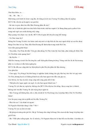 Âm Công Cổ Long
Tạo Ebook: Nguyễn Kim Vỹ Nguồn truyện: vnthuquan.net
Thù Độc Môn, ta….
- Ha…Ha…Ha…!
Một tràng cười lảnh lót chợt vang lên, lời đang nói dở của Vương Tứ chừng như tắc nghẹn.
Đỗ Vi Đa vốn đa sự đa ngôn vụt quá lên:
- Kẻ nào to gan, dám tìm đến Hán Dương phân đà này?
Một vật có hình thù ghê tởm chợt hiển hiện trước mặt bọn người Cái Bang đang quây quần ở bên
trong một ngôi sơn miếu không mấy rộng.
Mục quang vừa chạm vào vật đó, Đỗ Vi Đa từ giận dữ chuyển sang hốt hoảng:
- Tri Thù Aùm Ký?
Riêng lão Vương Tứ nhờ vào hoàn cảnh này mới có dịp biểu lộ cho mọi người thấy tại sao lão được
Bang Chủ đưa từ Lạc Thủy đến Hán Dương để lãnh nhận trọng trách Đà Chủ.
Lão trầm giọng phát thoại:
- Vừa nhắc, Tào Tháo đã đến! Tôn giá dám dùng Tri Thù Aùm Ký làm hiệu, phải chăng là Môn Chủ
Tri Thù Độc môn quang lâm?
- Hạ.Hạ.Ha…!
Một lão trượng và một lão bà cùng lúc xuất hiện giữa đương trường. Tràng cười kia là do lão trượng
phát ra và chưa có dấu hiệu ngừng lại.
Đỗ Vi Đa dẫu sao cũng nhớ lại thân phận là phó Đà chủ phân đà Hán dương.
Lão gầm lên:
- Câm ngay. Tuy Bang Chủ bổn bang có nghiêm lệnh, không cho gây hấn hay tìm thù với quý môn
Tri Thù, nhưng bọn ta sẽ không khách sáo nếu bọn ngươi tìm đến cửa gây sự.
Lão bà kia, tóc bạc da mồi, lưng còng mắt sáng, giận dữ rít lên:
- Thất phu chớ ngoa ngôn xảo ngữ. Ai cần bọn ngươi khách sáo ?
Vương Tứ vội đưa tay ngăn lại, không cho Đỗ Vi Đa tiếp tục lên tiếng. Quay sang hai vị khách
không mời mà đến Vương Tứ cẩn trọng chọn ngôn từ.
- Nếu Vương mỗ không lầm, nhị vị đây chính là Tri Thù Song Lão, hộ pháp Môn Chủ Tri Thù Độc
Môn?
Lão bà quay sang trút sự phẫn nộ lên đầu Vương Tứ:
- Phải thì sao ? Lão thân hỏi ngươi :
Từ Nguyên Hậu hiện đang ở đâu ? Nói !
Vương Tứ vụt sa sầm nét mặt:
- Hộ pháp nói năng nên giữ lời. Dù gì Từ bang chủ cũng là Bang Chủ của một đại bang, hộ pháp nên
giữ lễ cho.
- Hừ ! Thất phu cuồng ngôn. So về niên kỷ, Từ Nguyên Hậu còn là hậu bối của lão thân. Lão thân cứ
 