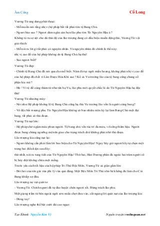 Âm Công Cổ Long
Tạo Ebook: Nguyễn Kim Vỹ Nguồn truyện: vnthuquan.net
Vương Tứ ung dung phát thoại:
- Mỗ muốn nói rằng nhị vị hộ pháp bất tất phải tìm tệ Bang Chủ.
- Ngươi bảo sao ? Ngươi dám ngăn cản bọn lão phu tìm Từ Nguyên Hậu à ?
Không tỏ ra sợ sệt cho dù thái độ của lão trượng đang có dấu hiệu muốn động thủ, Vương Tứ vội
giải thích:
- Mỗ nói ra lời gì tất phải có nguyên nhân. Và nguyên nhân đó chính là thế này:
nhị vị cao đồ của hộ pháp không do tệ Bang Chủ hạ thủ!
- Sao ngươi biết?
Vương Tứ đáp:
- Chính tệ Bang Chủ đã nói qua cho mỗ biết. Năm đó tại ngôi miếu hoang, không phải nhị vị cao đồ
của hộ pháp đã chết vì Lân Dược Hỏa Khí sao ? Kể cả Vu trưởng lão của tệ bang cũng chung số
phận kia mà ?
- Hừ ! Vì tệ đồ cùng thảm tử như tên họ Vu, lão phu mới quyết chắc là do Từ Nguyên Hậu hạ độc
thủ!
Vương Tứ nhướng mày:
- Nói như Hộ pháp không lẽ tệ Bang Chủ cũng hạ thủ Vu trưởng lão vốn là người cùng bang?
- Vô độc bất trượng phu. Từ Nguyên Hậu không có bao nhiêu niên kỷ lại làm Bang Chủ một đại
bang, tất phải có thủ đoạn.
Vương Tứ nạt lớn:
- Hộ pháp chớ ngậm máu phun người. Tệ bang chủ vốn túc trí đa mưu, võ công thâm hậu. Người
được bang chúng ngưỡng mộ nên giao cho trọng trách chứ không phải nhờ thủ đoạn.
Lão trượng kia cũng nạt lại:
- Ngươi không cần phải lắm lời bao biện cho Từ Nguyên Hậu! Ngay bây giờ ngươi hãy tự chọn một
trong hai điều kiện sau đây:
thứ nhất, nói ra tung tích của Từ Nguyên Hậu! Thứ hai, Hán Dương phân đà ngoài hai trăm người sẽ
bị hủy diệt không chừa một mống.
Trước yêu sách tối hậu của hộ pháp Tri Thù Độc Môn, Vương Tứ cả giận gầm lên:
- Đòi hỏi của tôn giá vừa phi lý vừa quá đáng. Một Độc Môn Tri Thù nhỏ bé không đủ làm cho Cái
Bang khiếp sợ đâu.
Lão trượng nọ vụt quát to:
- Vương Tứ. Chính ngươi đã tự đào huyệt chôn ngươi rồi. Đừng trách lão phu.
Một giọng trầm từ bên ngoài ngôi sơn miếu chợt đưa vào, cắt ngang lời quát nạt của lão trượng kia:
- Dừng tay!
Lão trượng nghe thế bật cười dài cao ngạo:
 