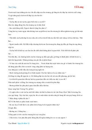 Âm Công Cổ Long
Tạo Ebook: Nguyễn Kim Vỹ Nguồn truyện: vnthuquan.net
Trước một loạt những câu tra vấn dồn dập của lão trượng, gã lãng tử chỉ đáp lại câu hỏi cuối cùng.
Và gã dùng một câu hỏi để đáp lại câu hỏi đó.
Gã nói:
- Tại hạ đâu có nói tại hạ quen biết nhị vị cao đồ ?
Râu tóc dựng đứng lên, lão trượng nọ rít như thét:
- Súc sinh đáng chết. Ngươi dám hí lộng lão phu à ?
Vòng hai tay trước ngực như không xem sự phẫn nộ của lão trượng là điều nghiêm trọng, gã hất mặt
bảo:
- Thứ nhất, tại hạ không là súc sinh, chỉ có hai tên đồ đệ của tiền bối mới xứng với hai chữ này. Thứ
hai….
- Ngươi muốn chết. Đỡ Bất chấp chưởng kình của lão trượng kia đang ập đến, gã lãng tử ung dung
tiếp lời:
- Tại hạ biết là biết tại sao hai tên đó chết chứ không phải là quen biết. Tiền bối bất tất phải phí
lực….
Nói đến đây, do chưởng kình của lão trượng nọ đến quá gần, gã lãng tử đành phải di hình hoán vị,
dịch bộ lạng tránh. Nhưng miệng của gã vẫn cứ phát thoại:
- Vì bọn súc sinh đó mà tìm Từ bang chủ… Trước thân thủ tuyệt luân của gã vô danh, lão trượng kia
dù đang giận đến chín xe mười vàng cũng phải tự lượng sức.
Lão dừng lại và bắt đầu cẩn trọng trong ngôn từ:
- Dưới trướng tướng hùng ắt có binh mạnh. Cho hỏi lệnh sư là cao nhân nào ?
Gã lãng tử cũng đã nguyên vị. Gã không đáp lại câu hỏi dò xét của đối phương, gã chỉ hỏi:
- Là tiền bối quan tâm đến tại hạ hay quan tâm đến cái chết của nhị vị cao đồ ?
Như nuốt phải vị đắng, lão trượng nọ sượng chín cả mặt khi phải đáp:
- Đương nhiên lão phu phải quan tâm đến điều thứ hai.
Quay sang bọn Vương Tứ, gã hỏi:
- Có nghe chư vị nói tại hạ mới biết nhân vật thứ ba thảm tử do Lân Dược Hoa? Khí là trưởng lão
của quý bang. Vậy cho hỏi, ngay lúc đó có một nhân vật nữa cũng là bang đồ của quý bang, đó là ai
? Hiện đang ở phân đà nào ?
Đỗ Vi Đa bước ra phía trước một bước:
- Ra các hạ cố tình lân la các phân đà tệ bang là do nguyên nhân này?
Gã gật đầu:
- Không sai. Chẳng hay….
Tiếng quát xé trời của lão trượng kia vụt vang lên:
- Tiểu tử kia. Lão phu đâu phải đứng đây để nghe những lời vu vơ của ngươi ?
 