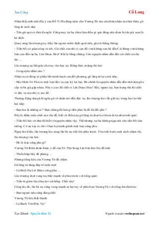 Âm Công Cổ Long
Tạo Ebook: Nguyễn Kim Vỹ Nguồn truyện: vnthuquan.net
Nhận thấy ánh mắt đắc ý của Đỗ Vi Đa đang ném cho Vương Tứ sau câu thừa nhận của bản thân, gã
lãng tử cười nhẹ:
- Tôn gái quả có thói đa nghi. Cũng may tại hạ chưa làm điều gì quá đáng nên chưa bị tôn giá xem là
kẻ địch.
Quay sang lão trượng nọ, thấy lão ngoác mồm định quát nữa, gã nói thẳng thừng:
- Tiền bối có giận cũng vô ích. Cái chết của nhị vị cao đồ vừa không can hệ đến Cái Bang vừa không
liên can đến tại hạ. Lân Dược Hoa? Khí là bằng chứng. Còn nguyên nhân dẫn đến cái chết của họ
thì….
Lão trượng nọ bất giác cho tay vào bọc áo. Đồng thời, miệng thì hỏi:
- Là nguyên nhân nào ?
Nhận ra cử động có phần bất minh bạch của đối phương, gã lãng tử lại cười nhẹ:
- Độc Môn Tri Thù có một loại độc vụ cực kỳ lợi hại. Đó chính là nguyên nhân dẫn đến tình trạng kẻ
cắp và bà già gặp nhau. Nhị vị cao đồ chết vì Lân Dược Hoa? Khí, ngược lại, bọn hung thủ thì chết
vì độc vụ của nhị vị cao đồ.
Thoáng động dung khi nghe gã vô danh nói đến độc vụ, lão trượng kia vẫn giữ tay trong bọc áo khi
hỏi tiếp:
- Bọn kia là những ai ? Bọn chúng đã làm gì đến phải bị đồ đệ đối phó ?
Đây là điểm mấu chốt của vấn đề, biết rõ điều này gã lãng tử chợt loé lên một tia nhìn tinh quái:
- Tiền bối hỏi cứ như đã biết rõ nguyên nhân vậy. Thế nhưng, tại hạ không ngại nói cho tiền bối tận
tường. Cớ sự xảy ra chỉ vì bọn họ tranh giành một loại công phu.
Ngay tức khắc, lão trượng kia cùng lão bà nọ tiến lên phía trước. Vừa tiến bước một cách chậm rãi,
lão trượng vừa hỏi:
- Đó là loại công phu gì?
Vương Tứ thầm đoán được ý đồ của Tri Thù Song Lão bèn kêu lên đề tỉnh:
- Thiếu hiệp hãy đề phòng….
Nhưng tiếng kêu của Vương Tứ đã chậm.
Gã lãng tử đang đáp rõ mồn một:
- Là Bích Dạ Lôi Khúc công phu….
Lão trượng chợt vung tay thật mạnh về phía trước với tiếng quát:
- Tiểu tử giám bịa chuyện vu khống. Chết này!
Cùng lúc đó, lão bà nọ cũng vung mạnh cả hai tay về phía bọn Vương Tứ với tiếng ầm đinh tai:
- Bọn ngươi nữa cũng đáng chết.
Vương Tứ kêu thất thanh:
- Là Bạch Vân Độc Vụ!
 