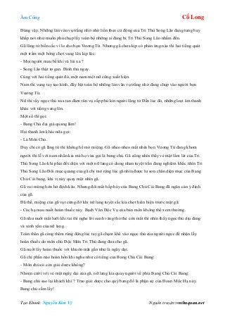 Âm Công Cổ Long
Tạo Ebook: Nguyễn Kim Vỹ Nguồn truyện: vnthuquan.net
Đúng vậy. Những làn vân vụ trắng nhờ nhờ liền theo cử động của Tri Thù Song Lão đang tung bay
khắp nơi như muốn phủ chụp lấy toàn bộ những ai đang bị Tri Thù Song Lão nhắm đến.
Gã lãng tử biến sắc vì lo cho bọn Vương Tứ. Nhưng gã chưa kịp có phản ứng nào thì hai tiếng quát
một trầm một bổng chợt vang lên kịp lúc:
- Mọi người mau bế khí và lùi xa ?
- Song Lão thật to gan. Đình thủ ngay.
Cùng với hai tiếng quát đó, một nam một nữ cũng xuất hiện.
Nam thì vung tay tạo kình, đẩy bật toàn bộ những làn vân vụ trắng nhờ đang chụp vào người bọn
Vương Tứ.
Nữ thì vẩy ngọc thủ xua tan đám vân vụ sắp phủ kín người lãng tử Đến lúc đó, những loạt âm thanh
khác với tiếng vang lên.
Một số thì gọi:
- Bang Chủ đại giá quang lâm!
Hai thanh âm khác nữa gọi:
- Là Môn Chủ.
Duy chỉ có gã lãng tử thì không hề mở miệng. Gã nheo nheo mắt nhìn bọn Vương Tứ đang khom
người thi lễ với nam nhân kia mà họ vừa gọi là bang chủ. Gã cũng nhìn thấy vẻ mặt lấm lét của Tri
Thù Song Lão khi phải đối diện với một nữ lang có dung nhan tuyệt trần đang nghiêm khắc nhìn Tri
Thù Song Lão Đôi mục quang của gã chỉ mở rộng lúc gã nhìn được lư sơn chân diện mục của Bang
Chủ Cái bang, khi vị này quay mặt nhìn gã.
Gã vui mừng hớn hở định kêu. Nhưng đôi mắt hấp háy của Bang Chủ Cái Bang đã ngăn cản ý định
của gã.
Đã thế, miệng của gã vụt cứng đờ khi nữ lang tuyệt sắc kia chợt hiển hiện trước mặt gã:
- Các hạ mau nuốt hoàn thuốc này. Bạch Vân Độc Vụ của bản môn không thể xem thường.
Gã như nuốt mất lưỡi khi tai thì nghe lời oanh vàng thỏ thẻ còn mắt thì nhìn thấy ngọc thủ dịu dàng
và xinh xắn của nữ lang.
Toàn thân gã càng thêm rúng động lúc tay gã chạm khẽ vào ngọc thủ của người ngọc để nhận lấy
hoàn thuốc do môn chủ Độc Môn Tri Thù đang đưa cho gã.
Gã nuốt lấy hoàn thuốc với khuôn mặt gần như là ngây dại.
Gã chỉ phần nào hoàn hồn khi nghe như có tiếng của Bang Chủ Cái Bang:
- Môn chủ có còn giải dược không?
Nhoẻn cười với vẻ mặt ngây dại của gã, nữ lang kia quay người về phía Bang Chủ Cái Bang:
- Bang chủ sao lại khách khí ? Trao giải dược cho quý bang đồ là phận sự của Đoan Mộc Hạ này.
Bang chủ cầm lấy!
 