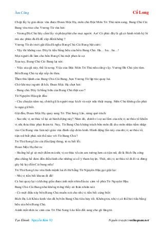 Âm Công Cổ Long
Tạo Ebook: Nguyễn Kim Vỹ Nguồn truyện: vnthuquan.net
Chộp lấy lọ giải dược vừa được Đoan Mộc Hạ, môn chủ Độc Môn Tri Thù ném sang, Bang Chủ Cái
Bang vừa trao cho Vương Tứ vừa hỏi:
- Vương Đà Chủ hãy cầm lấy và phân phát cho mọi người. Aø! Có phải đây là gã có hành trình kỳ bí
mà các phân đà đã đề cập đến không ?
Vương Tứ chỉ mới gật đầu đã nghe Bang Chủ Cái Bang bật cười:
- Vậy thì không sao. Đây là tiểu bằng hữu của bổn Bang Chủ. Ha… ha…ha…!
Mọi người đã làm cho bổn Bang Chủ một phen lo sợ.
Xua tay, Bang Chủ Cái Bang lại nói:
- Việc của gã này, thế là xong. Việc của Độc Môn Tri Thù nữa cũng vậy. Vương Đà Chủ yên tâm.
Bổn Bang Chủ tự sắp xếp ổn thỏa.
Theo thủ lệânh của Bang Chủ Cái Bang, bọn Vương Tứ lập tức quay lui.
Chờ khi mọi người đi hết, Đoan Mộc Hạ chợt hỏi:
- Bang chủ. Đây là bằng hữu của Bang Chủ thật sao ?
Từ Nguyên Hậu gật đầu:
- Câu chuyện năm nọ, chính gã là người mục kích và suýt nữa thiệt mạng. Môn Chủ không cần phải
lo ngại gã biết.
Gật đầu, Đoan Mộc Hạ quay sang Tri Thù Song Lão, nàng quở trách:
- Sao nhị vị sư thúc tổ lại có hành động này? Năm đó, chính vì sự sai lầm của nhị vị sư thúc tổ khiến
vị nhị thúc thúc phải thảm tử. Nay, Từ Bang Chủ không trách bổn môn đã cho môn nhân tiềm nhập
vào Cái Bang vừa làm nội gián vừa đánh cắp chân kinh. Hành động lần này của nhị vị sư thúc tổ,
tiện nữ biết phải nói thế nào với Từ Bang Chủ ?
Tri Thù Song Lão cúi đầu lặng thing, tỏ ra hối lỗi.
Đoan Mộc Hạ thở ra:
- Huống hồ gì có một điểm mà nhị vị sư thúc tổ còn am tường hơn cả tiện nữ, đó là Bích Dạ công
phu chẳng hề đem đến điều lành cho những ai cố ý tham luyện. Thôi, nhị vị sư thúc tổ đi đi và đừng
gây hệ lụy đến Cái bang nữa!
Tri Thù Song Lão vừa lãnh mệnh lui đi thì bỗng Từ Nguyên Hậu gọi giật lại:
- Nhị vị tiền bối khoan đi đã!
Cả hai quay lại và không giấu được ánh mắt nhìn đầu ác cảm về phía Từ Nguyên Hậu.
Bang Chủ Cái Bang như không trông thấy cứ thản nhiên nói:
- Có một điều này bổn Bang Chủ muốn nói cho nhị vị tiền bối cùng biết:
Bích Dạ Lôi Khúc kinh văn đã bị bổn Bang Chủ tiêu hủy rồi. Không tin, nhị vị có thể hỏi tiểu bằng
hữu của bổn Bang Chủ.
Aùnh mắt nhìn ác cảm của Tri Thù Song Lão liền đổi sang cho gã lãng tử.
 