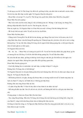 Âm Công Cổ Long
Tạo Ebook: Nguyễn Kim Vỹ Nguồn truyện: vnthuquan.net
Và dù ngay sau đó Tri Thù Song Lão đã bỏ đi, gã lãng tử hãy còn nhớ như in ánh mắt của họ nhìn.
Gã chỉ lưu tâm đến thực tại khi nghe Từ Nguyên Hậu lên tiếng hỏi:
- Đoan Mộc cô nương! Vì cớ gì Tri Thù Song Lão quyết tâm chiếm đoạt Bích Dạ công phu?
Đoan Mộc Hạ cười gượng:
- Đây là ẩn tình của bổn môn, đáng lý tiểu nữ không nên nói. Nhưng vì đại lượng của Bang Chủ,
không chấp nhặt điều lầm lỗi của Tri Thù Song lão, tiểu nữ….
Đưa tay ngăn lại, Từ Nguyên Hậu tỏ rõ bản lĩnh của một vị Bang Chủ khi khẳng khái nói:
- Đã là nội tình của quý môn. Từ mỗ xin rút lại câu đã hỏi.
Đoan Mộc Hạ thán phục:
- Chẳng trách Vương Đà Chủ đã hết lời tán dương, gọi Bang Chủ nào là túc trí đa mưu, nào là võ
công thâm hậu, được toàn thể bang đồ ngưỡng mộ. Nhưng bang chủ yên tâm, tiểu nữ có nói ra cũng
không hề gì. Vả lại, biết đâu chừng Từ bang chủ là người thần thông quảng đại, có thể giải đáp cho
tiểu nữ một nghi án có liên quan.
Từ Nguyên Hâu cười lớn:
- Ha…ha…ha…! Đoan Mộc cô nương nói quá lời rồi. Từ mỗ do bôn tẩu nhiều nếu giúp được gì cho
cô nương thì xin sẵn lòng. Còn bốn chữ thần thông quảng đại, Từ mỗ đâu dám nhận.
Bị xem như đệ tam nhân, gã lãng tử không còn là lãng tử nữa khi gã vẫn nhẫn nại chờ nghe câu
chuyện của người khác, không liên quan đến điều gã đang quan tâm.
Đoan Mộc Hạ nhẹ giọng nói:
- Cách đây không lâu có một nhân vật xuất hiện, tự nhận là Bạch Y công tử.
Không hiểu Từ bang chủ có biết không?
Từ Nguyên Hậu mãi trò chuyện không nhìn thấy một thoáng thay đổi trên sắc diện sạm nắng của gã
lãng tử. Từ Nguyên Hậu lắc đầu:
- Mỗ đương nhiên là có nghe, nhưng nếu Đoan Mộc cô nương muốn hỏi mỗ về hành tung hoặc lại
lịch của Bạch Y công tử, mỗ đành chịu vì không giải đáp được.
Không chút nản lòng, Đoan Mộc lại hỏi:
- Có phải tổng đàn Hắc Y Giáo bị hủy diệt và hỏa thiêu là do nhân vật này?
- Mỗ cũng đã đến tận Ma Vân Cốc để dò xét, rất tiết, mỗ không thể biết là ai đã gây nên thảm họa
này.
Chùng giọng vì chán nản, Đoan Mộc Hạ chợt than:
- Vậy cũng bằng không. Đến như Từ bang chủ là bang chủ một đại bang còn không biết, tông tích
của Bạch Y công tử kể như bóng chim tăm cá không biết đâu mà tìm.
Gã lãng tử chợt lên tiếng, cả Từ Nguyên Hậu lẫn Đoan Mộc Hạ cùng giật mình nhớ ra là còn có sự
hiện diện của gã ở tại đây:
 