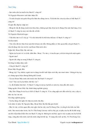 Âm Công Cổ Long
Tạo Ebook: Nguyễn Kim Vỹ Nguồn truyện: vnthuquan.net
- Sao môn chủ lại muốn tìm Bạch Y công tử?
Từ Nguyên Hâu mỉm cười như nhận lỗi:
- Ta mãi chuyện mà quên rằng tiểu hữu như đang tìm ta. Tiểu hữu hỏi câu này như có biết Bạch Y
công tử?
Gã gật đầu đáp lại mập mờ:
- Đúng là tiểu đệ đang muốn tìm thúc thúc, không ngờ thúc thúc lại là Bang Chủ một đại bang. Còn
về Bạch Y công tử, may mà tiểu đệ có biết.
Từ Nguyên Hậu kinh ngạc:
- Tiểu hữu tìm ta về việc gì ? Và tiểu hữu biết là biết như thế nào về Bạch Y công tử ?
Gã lẩn tránh:
- Việc tiểu đệ tìm thúc thúc tạm thời khoan nói đến. Riêng phần có liên quan đến công tử Bạch Y,
tiểu đệ đang chờ câu trả lời của Đoan Mộc môn chủ.
Nghe thế, Đoan Mộc Hạ cười nụ:
- Nghe các hạ nói có vẻ chắc chắn lắm. Được ! Ta tìm y vì muốn qua y dò hỏi tông tích một người.
- Người nào?
- Người đó cũng tự xưng là Bạch Y công tử.
Gã lãng tử nhấp nháy mắt:
- Cũng là Bạch Y công tử?
Đoan Mộc Hạ gật đầu:
- Đúng vậy! Tuy nhiên, người mà ta đang tìm đã xuất hiện cách đây sáu mươi năm. Chứng tỏ họ tuy
có chung ngoại hiệu nhưng không thể là một.
- Tại sao Đoan Mộc môn chủ muốn tìm lão Bạch Y công tử?
- Lão ? Sao các hạ lại thêm chữ lão vào ?
- À, để dễ phân biệt thôi. Vì Bạch Y công tử mà tại hạ biết có niên kỷ chưa đến đôi mươi.
Sững người, Đoan Mộc Hạ chỉnh dung nghiêm giọng:
- Hay lắm. Đúng là các hạ có biết về Bạch Y công tử. Vì ta cũng nghe nói đến niên kỷ của y xấp xỉ
như các hạ vừa nói.
Gã cũng nghiêm giọng:
- Tại hạ đang chờ nghe lời đáp của môn chủ đây.
Liếc nhìn về phía Từ Nguyên Hậu, Đoan Mộc Hạ bắt đầu giải thích:
- Đây là việc có liên quan đến câu nghi vấn lúc nãy của Từ Bang Chủ, và cũng là ẩn tình của bổn
môn. Sáu mươi năm trước, lúc Tri Thù Song Lão trạc tuổi ta bây gờ, sư phụ của họ đã bị thất tung
sau khi tiếp nhận chiến thư của Bạch Y công tử. Không từ mà biệt, ngoài việc sự phụ của họ bị thất
tung, công phu trấn môn của bổn môn cũng bị thất lạc. Vì nung nấu mối sự thù, Tri Thù Song Lão
 