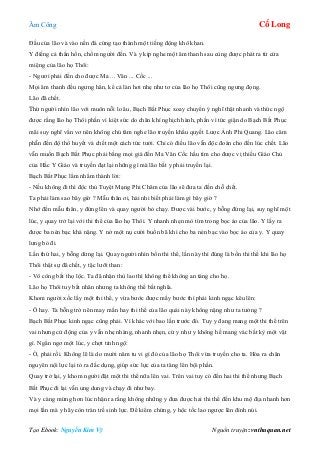 Âm Công Cổ Long
Tạo Ebook: Nguyễn Kim Vỹ Nguồn truyện: vnthuquan.net
Đầu của lão và vào nền đá cứng tạo thành một tiếng động khô khan.
Y điếng cả thần hồn, chồm người đến. Và y kịp nghe một âm thanh sau cùng được phát ra từ cửa
miệng của lão họ Thôi:
- Ngươi phải đến cho được Ma ... Vân ... Cốc ...
Mọi âm thanh đều ngưng hẳn, kể cả làn hơi nhẹ như tơ của lão họ Thôi cũng ngưng đọng.
Lão đã chết.
Thừ người nhìn lão với muôn nỗi lo âu, Bạch Bất Phục xoay chuyển ý nghĩ thật nhanh và thức ngộ
được rằng lão họ Thôi phần vì kiệt sức do chân khí nghịch hành, phần vì tức giận do Bạch Bất Phục
mãi suy nghĩ vẩn vơ nên không chú tâm nghe lão truyền khẩu quyết Lược Ảnh Phi Quang. Lão căm
phẫn đến độ thổ huyết và chết một cách tức tưởi. Chỉ có điều lão vẫn độc đoán cho đến lúc chết. Lão
vẫn muốn Bạch Bất Phục phải bằng mọi giá đến Ma Vân Cốc hầu tìm cho được vị thiếu Giáo Chủ
của Hắc Y Giáo và truyền đạt lại những gì mà lão bắt y phải truyền lại.
Bạch Bất Phục lẩm nhẩm thành lời:
- Nếu không đi thì độc thủ Tuyệt Mạng Phi Châm của lão sẽ đưa ta đến chỗ chết.
Ta phải làm sao bây giờ ? Mẫu thân ơi, hài nhi biết phải làm gì bây giờ ?
Nhớ đến mẫu thân, y đứng lên và quay người bỏ chạy. Được vài bước, y bỗng đứng lại, suy nghĩ một
lúc, y quay trở lại với thi thể của lão họ Thôi. Y nhanh nhẹn mò tìm trong bọc áo của lão. Y lấy ra
được ba nén bạc khá nặng. Y nở một nụ cười buồn bã khi cho ba nén bạc vào bọc áo của y. Y quay
lưng bỏ đi.
Lần thứ hai, y bỗng dừng lại. Quay người nhìn bốn thi thể, lần này thì đúng là bốn thi thể khi lão họ
Thôi thật sự đã chết, y tặc lưỡi than:
- Vô công bất thọ lộc. Ta đã nhận thù lao thì không thể không an táng cho họ.
Lão họ Thôi tuy bất nhân nhưng ta không thể bất nghĩa.
Khom người xốc lấy một thi thể, y vừa bước được mấy bước thì phải kinh ngạc kêu lên:
- Ô hay. Ta bỗng trở nên may mắn hay thi thể của lão quái này không nặng như ta tưởng ?
Bạch Bất Phục kinh ngạc cũng phải. Vì khác với bao lần trước đó. Tuy y đang mang một thi thể trên
vai nhưng cử động của y vẫn nhẹ nhàng, nhanh nhẹn, cứ y như y không hề mang vác bất kỳ một vật
gì. Ngẩn ngơ một lúc, y chợt tỉnh ngộ:
- Ồ, phải rồi. Không lẽ là do mười năm tu vi gì đó của lão họ Thôi vừa truyền cho ta. Hóa ra chân
nguyên nội lực lại tỏ ra đắc dụng, giúp sức lực của ta tăng lên bội phần.
Quay trở lại, y khom người đặt một thi thể nữa lên vai. Trên vai tuy có đến hai thi thể nhưng Bạch
Bất Phục đi lại vẫn ung dung và chạy đi như bay.
Và y càng mừng hơn lúc nhận ra rằng không những y đưa được hai thi thể đến khu mộ địa nhanh hơn
mọi lần mà y hãy còn tràn trề sinh lực. Để kiểm chứng, y hộc tốc lao ngược lên đỉnh núi.
 