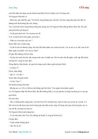 Âm Công Cổ Long
Tạo Ebook: Nguyễn Kim Vỹ Nguồn truyện: vnthuquan.net
mới bất chấp thủ đoạn quyết chiếm đoạt Bích Dạ Lôi Khúc của Từ bang chủ.
Từ Nguyên Hâu thở ra:
- Điều này quả thật bất ngờ. Từ mỗ lại càng không nên trách họ. Sư thù cũng như phụ thù, đều là
những mối thù không đội trời chung.
Tuy cảm kích trước lòng khoan dung đại lượng của Từ Nguyên Hậu nhưng Đoan Mộc Hạ vẫn nôn
nóng hối thúc gã lãng tử:
- Ta đã giải thích rồi. Các hạ mau nói đi.
Với vẻ mặt bán tín bán nghi, gã lại hỏi:
- Thật sự có chuyện này sao ?
Đoan Mộc Hạ cố dằn lòng:
- Ta dù là nhi nữ nhưng cũng vẫn nhớ đến thân phận của một môn chủ. Lời ta nói ra có thể xem là lời
nhất ngôn cửu đỉnh. Các hạ tin chưa?
Gã gật đầu nhưng vẫn hỏi tiếp:
- Tại hạ còn một câu hỏi nữa mong môn chủ cố nhẫn nại. Đó là môn chủ đã nghe ai đề cập đến nhân
vật Bạch Y công tử mới đây?
Nàng đáp lại khá nhanh, do quá nôn nóng muốn được nghe gã giải thích:
- Là Quỷ Y!
Gã bị chấn động:
- Quỷ Y ? Là lão ?
Đoan Mộc Hạ giật mình:
- Là lão ! Sao ?
Gã nhanh chóng trấn tĩnh:
- Không sao cả. Chỉ có điều tạ hạ không ngờ lão Quỷ Y lại ngậm máu phun người.
Cả Từ Nguyên Hậu lẫn Đoan Mộc Hạ đều không hiểu ý tứ của gã nên cứ lặng im nhìn gã và chờ gã
giải thích.
Gã cười nhẹ:
- Nhị vị không hiểu cũng phải. Lúc Ma Vân Cốc bị thiêu huỷ, tình cờ làm sao tại hạ lại có mặt. Có
thể nói tại hạ đã được mục kích tường tận như lần tại hạ cùng Từ bang chủ mục kích chuyện xảy ra
cho đồ đệ của lệnh sư thúc tổ.
Từ Nguyên Hâu buột miệng hỏi:
- Ý của tiểu hữu, Ma Vân Cốc không do Bạch Y công tử thiêu hủy?
Gã gật đầu:
- Tuyệt nhiên không phải!
- Vậy thì do ai?
 