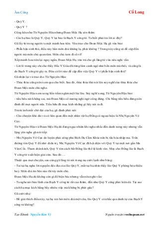 Âm Công Cổ Long
Tạo Ebook: Nguyễn Kim Vỹ Nguồn truyện: vnthuquan.net
- Quỷ Y.
- Quỷ Y ?
Cũng kêu như Từ Nguyên Hâu nhưng Đoan Mộc Hạ còn thêm:
- Các hạ bảo là Quỷ Y, Quỷ Y lại bảo là Bạch Y công tử. Ta biết phải tin lời ai đây?
Gã lấy từ trong người ra một mảnh hoa tiên. Vừa trao cho Đoan Mộc Hạ gã vừa bảo:
- Phẫn hận sinh thù, điều này hẳn môn chủ không lạ, phải không ? Trong này cũng có đề cập đến
người mà môn chủ quan tâm. Môn chủ xem đi sẽ rõ!
Xếp mảnh hoa tiên lại ngay ngắn, Đoan Mộc Hạ vừa trả cho gã lãng tử vừa nêu nghi vấn:
- Lời lẽ trong này chỉ cho thấy Hắc Y Giáo đã từng lâm cảnh ngộ như bổn môn mà thôi, và cũng là
do Bạch Y công tử gây ra. Đâu có lời nào đề cập đến việc Quỷ Y vì phẫn hận sinh thù?
Gã nhận lại và trao cho Từ Nguyên Hậu:
- Thúc thúc cũng nên xem qua cho biết. Sau đó, thúc thúc thử nói lên suy nghĩ của thúc thúc cho
Đoan Mộc môn chủ nghe.
Từ Nguyên Hậu xem xong liền trầm ngâm một lúc lâu. Suy nghĩ xong, Từ Nguyên Hậu bảo:
- tiểu hữu nói không sai, mà Đoan Mộc cô nương nghi ngờ cũng đúng. Chi bằng tiểu hữu đừng nên
đánh đố mọi người nũa. Tiểu hữu đã mục kích những gì hãy nói ra đi.
Trước ánh mắt chờ đợi của họ, gã đành phải nói:
- Câu chuyện khá dài và có liên quan đến một nhân vật họ Đồng có ngoại hiệu là Nhị Nguyên Vô
Cực.
Từ Nguyên Hậu và Đoan Mộc Hạ dù đang ngạc nhiên khi nghe nhắc đến danh xưng này nhưng vẫn
lặng yên nghe gã nói tiếp:
- Nhị Nguyên Vô Cực do luyện phải công phu Bích Dạ Cầm Khúc nên bị tẩu hỏa nhập ma. Trên
đường tìm Quỷ Y để nhờ chữa trị, Nhị Nguyên Vô Cực đã hội diện với Quỷ Y tại một nơi gần Ma
Vân Cốc. Tham chân kinh, Quỷ Y tìm cách bắt Đồng lão thổ lộ kinh văn. May cho Đồng lão là Bạch
Y công tử xuất hiện giải cứu. Sau đó….
Thuật qua mọi chuyện, sau cùng gã lãng tử nói trong nụ cười lạnh như băng:
- Tai tại hạ nghe lời nguyền độc địa của lão Quỷ Y, mắt tại hạ nhìn thấy lão Quỷ Y phóng hỏa thiêu
huỷ. Môn chủ tin bên nào thì tùy môn chủ.
Đoan Mộc Hạ dù không còn gì để biện bác nhưng vẫn nêu nghi vấn:
- Ta nghe nói bản lãnh của Bạch Y công tử rất cao thâm, đến nhu Quỷ Y cũng phải kiên dè. Tại sao
cách hạ mục kích hằng bấy nhiêu việc mà không bị phát giác?
Gã cười nhẹ:
- Để giải thích điều này, tại hạ xin hỏi môn chủ một câu, lão Quỷ Y có nhắc qua danh tự của Bạch Y
công tử không?
 