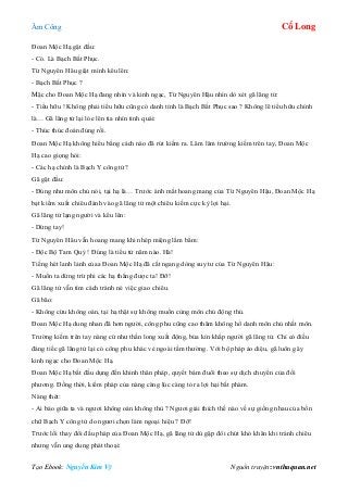 Âm Công Cổ Long
Tạo Ebook: Nguyễn Kim Vỹ Nguồn truyện: vnthuquan.net
Đoan Mộc Hạ gật đầu:
- Có. Là Bạch Bất Phục.
Từ Nguyên Hâu giật mình kêu lên:
- Bạch Bất Phục ?
Mặc cho Đoan Mộc Hạ đang nhìn và kinh ngạc, Từ Nguyên Hậu nhìn dò xét gã lãng tử:
- Tiểu hữu ! Không phải tiểu hữu cũng có danh tính là Bạch Bất Phục sao ? Không lẽ tiểu hữu chính
là… Gã lãng tử lại lóe lên tia nhìn tinh quái:
- Thúc thúc đoán đúng rồi.
Đoan Mộc Hạ không hiểu bằng cách nào đã rút kiếm ra. Lăm lăm trường kiếm trên tay, Đoan Mộc
Hạ cao giọng hỏi:
- Các hạ chính là Bạch Y công tử?
Gã gật đầu:
- Đúng như môn chủ nói, tại hạ là… Trước ánh mắt hoang mang của Từ Nguyên Hậu, Đoan Mộc Hạ
bạt kiếm xuất chiêu đánh vào gã lãng tử một chiêu kiếm cực kỳ lợi hại.
Gã lãng tử lạng người và kêu lên:
- Dừng tay!
Từ Nguyên Hâu vẫn hoang mang khi nhép miệng lẩm bẩm:
- Độc Bộ Tam Quỷ ! Đúng là tiểu tử năm nào. Hà!
Tiếng hét lanh lảnh củaa Đoan Mộc Hạ đã cắt ngang dòng suy tư của Từ Nguyên Hâu:
- Muốn ta dừng trừ phi các hạ thắng được ta! Đỡ!
Gã lãng tử vẫn tìm cách tránh né việc giao chiêu.
Gã bão:
- Không cừu không oán, tại hạ thật sự không muốn cùng môn chủ động thủ.
Đoan Mộc Hạ dung nhan đã hơn người, công phu cũng cao thâm không hổ danh môn chủ nhất môn.
Trường kiếm trên tay nàng cứ như thần long xuất động, bủa kín khắp người gã lãng tử. Chỉ có điều
đáng tiếc gã lãng tử lại có công phu khác vẻ ngoài tầm thường. Với bộ pháp ảo diệu, gã luôn gây
kinh ngạc cho Đoan Mộc Hạ.
Đoan Mộc Hạ bắt đầu dụng đến khinh thân pháp, quyết bám đuổi theo sự dịch chuyển của đối
phương. Đồng thời, kiếm pháp của nàng càng lúc càng tỏ ra lợi hại bất phàm.
Nàng thét:
- Ai bảo giữa ta và ngươi không oán không thù ? Ngươi giải thích thế nào về sự giống nhau của bốn
chữ Bạch Y công tử do ngươi chọn làm ngoại hiệu ? Đỡ!
Trước lối thay đổi đấu pháp của Đoan Mộc Hạ, gã lãng tử dù gặp đôi chút khó khăn khi tránh chiêu
nhưng vẫn ung dung phát thoại:
 