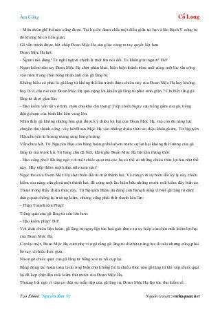 Âm Công Cổ Long
Tạo Ebook: Nguyễn Kim Vỹ Nguồn truyện: vnthuquan.net
- Môn chủ nghĩ thế nào cũng được. Tại hạ chỉ đoan chắc một điều giữa tại hạ và lão Bạch Y công tử
đó không hề có liên quan.
Gã vẫn tránh được, bất chấp Đoan Mộc Hạ càng lúc càng ra tay quyết liệt hơn.
Đoan Mộc Hạ hét:
- Ngươi nói đúng! Ta nghĩ ngươi chính là một tên nói dối. Ta không tin ngươi! Đỡ!
Ngọn kiếm trên tay Đoan Mộc Hạ chợt phân khai, hiển hiện thành trăm mũi cùng một lúc tấn công
vào năm trong chín bóng nhân ảnh của gã lãng tử.
Không hiểu có phải là gã lãng tử không thể lẩn tránh được chiêu này của Đoan Mộc Hạ hay không,
hay là vì câu nói của Đoan Mộc Hạ quá nặng lời khiến gã lãng tử phải sinh giận ? Chỉ biết rằng gã
lãng tử chợt gầm lên:
- Đao kiếm vốn rất vô tình, môn chủ khá cẩn trọng! Tiếp chiếu Ngay sau tiếng gầm của gã, tiếng
động chạm của binh khí liền vang lên.
Nhìn thấy gã không những hóa giải được kỳ chiêu lợi hại của Đoan Mộc Hạ, mà còn đủ năng lực
chuyển thủ thành công, vây kín Đoan Mộc Hạ vào những chiêu thức ảo diệu không kém, Từ Nguyên
Hậu chuyển từ hoang mang sang bàng hoàng.
Vẫn chưa hết, Từ Nguyên Hậu còn bàng hoàng nhiều hơn trước sự lợi hại không thể lường của gã
lãng tử mà trước kia Từ bang chủ đã biết, khi nghe Đoan Mộc Hạ bật kêu thảng thốt:
- Hảo công phu! Không ngờ với một chiếc quạt mà các hạ có thể có những chiêu thức lợi hai như thế
này. Hãy tiếp thêm một kiếm nữa xem nào!
Ngọc thủ của Đoan Mộc Hạ chợt biến đổi từ một thành hai. Và cùng với sự biến đổi kỳ lạ này chiêu
kiếm của nàng cũng hoá một thành hai, để cùng một lúc hiện hữu những mười mũi kiếm đầy biến ảo.
Thoạt trông thấy chiêu thức này, Từ Nguyên Hậâu dù đang còn bàng hoàng vì biết gã lãng tử dám
dùng quạt chống lại trường kiếm, nhưng cũng phải thất thanh kêu lên:
- Thập Toàn Kiếm Pháp!
Tiếng quát của gã lãng tử còn lớn hơn:
- Hảo kiếm pháp! Đỡ!
Với chín chiêu liên hoàn, gã lãng tử ngay lập tức hoá giải được sự uy hiếp của chín mũi kiếm lợi hại
của Đoan Mộc Hạ.
Còn lại một, Đoan Mộc Hạ cười nhẹ vì ngỡ rằng gã lãng tử dù thừa năng lực đi nữa nhưng cũng phải
bó tay vì thiếu thời gian.
Nào ngờ chiếc quạt của gã lãng tử bỗng xoè ra rồi cụp lại.
Bằng động tác hoàn toàn là do ứng biến chứ không hề là chiêu thức nào gã lãng tử khi xếp chiếc quạt
lại đã kẹp chặt đầu mũi kiếm thứ mười của Đoan Mộc Hạ.
Thoáng bất ngờ vì tâm cơ thật sự mẫn tiệp của gã lãng tử, Đoan Mộc Hạ lập tức thu kiếm về.
 