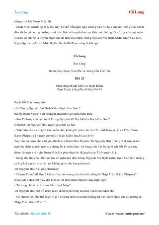 Âm Công Cổ Long
Tạo Ebook: Nguyễn Kim Vỹ Nguồn truyện: vnthuquan.net
tiếng cười hỏi Đoan Mộc Hạ:
- Đoan Mộc cô nương. Bấy lâu nay Từ mỗ vẫn nghi ngờ, không hiểu võ học của cô nương xuất xứ từ
đâu khiến cô nương có được một bản lãnh siêu quần bạt tụy khác với đường lối võ học của quý môn.
Hoá ra cô nương là truyền nhân của đệ nhất cao nhân Trung Nguyên Vô Địch Kiếm Bạch Cao Sơn.
Ngay lập tức cả Đoan Mộc Hạ lẫn Bạch Bất Phục cùng bị bất ngờ.
Cổ Long
Âm Công
Đánh máy: Bạch Vân Phi và Vong hồn Tiên Tử
Hồi 23
Phát Hiện Manh Mối Vô Địch Kiếm
Tam Tuyệt Công Phu Khiếp Vô Vi
Bạch Bất Phục sửng sốt:
- Là Trung Nguyên Vô Địch Kiếm Bạch Cao Sơn ?
Riêng Đoan Mộc Hạ cứ hoang mang đến ngơ ngẩn thần tình:
- Sao Từ bang chủ lại nói là Trung Nguyên Vô Địch Kiếm Bạch Cao Sơn?
Đến lượt Từ Nguyên Hậu ngơ ngác nhìn cả hai:
- Tiểu hữu làm sao vậy ? Còn môn chủ, không lẽ môn chủ cho Từ mỗ không nhận ra Thập Toàn
Kiếm Pháp của Trung Nguyên Vô Địch Kiếm Bạch Cao Sơn?
Tuy vẫn nôn nao chờ câu giải thích của Đoan Mộc Hạ như Từ Nguyên Hậu nhưng lẽ đương nhiên
nguyên nhân sự nôn nao của chàng hoàn toàn khác với bang chủ Cái Bang. Bạch Bất Phục càng
thêm bất ngờ khi nghe Đoan Mộc Hạ phủ nhận lời đề quyết của Từ Nguyên Hậu:
- Bang chủ thứ cho. Tiểu nữ tuy có nghe nói đến Trung Nguyên Vô Địch Kiếm Bạch Cao Sơn nhưng
e rằng kiếm pháp của tiểu nữ không phải như bang chủ nói.
Từ Nguyên Hâu bất giác nhíu mày:
- Lẽ nào Từ mỗ đã lầm ? Kiếm pháp cô nương vừa thi triển đúng là Thập Toàn Kiếm Pháp mà?
Đoan Mộc Hạ chợt thay đổi thái độ, từ phủ nhận chuyển sang nghi ngờ:
- Từ bang chủ tin chắc vào điều này không?
Từ Nguyên Hậu mơ hồ nhận ra có điều bí ẩn trong câu hỏi của Đoan Mộc Hạ:
- Cô nương hỏi như thế là có ý gì ? Dường như cô nương không hề biết kiếm pháp của cô nương là
Thập Toàn Kiếm Pháp ?
 