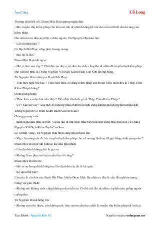 Âm Công Cổ Long
Tạo Ebook: Nguyễn Kim Vỹ Nguồn truyện: vnthuquan.net
Thoáng chút bối rồi, Đoan Mộc Hạ ngượng ngập đáp:
- Khi truyền thụ kiếm pháp cho tiểu nữ, lão dị nhân không hề nói cho tiểu nữ biết danh xưng của
kiếm pháp.
Hai mắt mở to đến suýt bật ra bên ngoài, Từ Nguyên Hậu kêu lên:
- Lão dị nhân nào ?
Cả Bạch Bất Phục cũng phải hoang mang:
- Sao lại là lão?
Đoan Mộc Hạ kinh ngạc:
- Nhị vị làm sao vậy ? Thái độ của nhị vị cứ như tin chắc rằng lão dị nhân đã truyền thụ kiếm pháp
cho tiểu nữ phải là Trung Nguyên Vô Địch Kiếm Bạch Cao Sơn không bằng.
Từ Nguyên Hâu nhìn qua Bạch Bất Phục:
- Tiểu hữu nghĩ thế nào ? Theo tiểu hữu, có đúng kiếm pháp của Đoan Mộc môn chủ là Thập Toàn
Kiếm Pháp không?
Chàng lúng túng:
- Thúc thúc sao lại hỏi tiểu điệt ? Tiểu điệt đâu biết gì về Thập Toàn Kiếm Pháp ?
- Uý ! Sao lại vậy ? Lúc mới rồi không phải chính tiểu hữu cũng kinh ngạc khi nghe ta nhắc đến
Trung Nguyên Vô Địch Kiếm Bạch Cao Sơn sao?
Chàng gượng cười:
- Kinh ngạc đâu phải là biết. Vả lại, lần đi tìm thúc thúc này tiểu điệt cũng muốn dò hỏi về Trung
Nguyên Vô Địch Kiếm Bạch Cao Sơn.
Lộ vẻ thất vọng, Từ Nguyên Hậu nhìn sang Đoan Mộc Hạ:
- Vậy cô nương nói đi, lúc truyền thụ kiếm pháp cho cô nương lệnh sự đã gọi bằng danh xưng nào ?
Đoan Mộc Hạ một lần nữa lại lắc đầu phủ nhận:
- Lão dị nhân không phải là gia sư.
- Không là sư phụ sao lại truyền thụ võ công?
Đoan Mộc Hạ thở ra:
- Nói ra sợ bang chủ không tin, lão dị nhân này rất là kỳ quái.
- Kỳ quái thế nào?
Lần này là câu hỏi của Bạch Bất Phục khiến Đoan Mộc Hạ nhận ra đây là vấn đề nghiêm trọng.
Nàng vội giải thích:
- Không nói không cười cũng không mấy tỉnh táo. Có thể nói lão dị nhân có phần nào giống người
cuồng tâm.
Từ Nguyên Hâu không tin:
- Không cười thì được, còn không nói, làm sao truyền thụ, nhất là truyền thụ kiếm pháp rất lợi hại
 