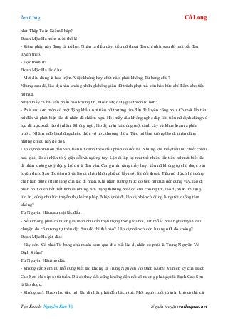 Âm Công Cổ Long
Tạo Ebook: Nguyễn Kim Vỹ Nguồn truyện: vnthuquan.net
như Thập Toàn Kiếm Pháp?
Đoan Mộc Hạ mỉm cười thổ lộ:
- Kiếm pháp này đúng là lợi hại. Nhận ra điều này, tiểu nữ thoạt đầu chỉ nhìn sau đó mới bắt đầu
luyện theo.
- Học trộm ư?
Đoan Mộc Hạ lắc đầu:
- Mới đầu đúng là học trộm. Việc không hay chút nào, phải không, Từ bang chủ?
Nhưng sau đó, lão dị nhân không những không giận dữ trách phạt mà còn háo hức chỉ điểm cho tiểu
nữ nữa.
Nhận thấy cả hai vẫn phần nào không tin, Đoan Mộc Hạ giải thích rõ hơn:
- Phía sau sơn môn có một động khẩu, nơi tiểu nữ thường tìm đến để luyện công phu. Có một lần tiểu
nữ đến và phát hiện lão dị nhân đã chiếm ngụ. Hỏi mấy câu không nghe đáp lời, tiểu nữ định dùng vũ
lực để trục xuất lão dị nhân. Không ngờ, lão dị nhân lại dùng một cành cây và khua loạn ra phía
trước. Nhận ra đó là những chiêu thức võ học thượng thừa. Tiểu nữ lầm tưởng lão dị nhân dùng
những chiêu này để doạ.
Lão dị nhân muốn đấu văn, tiểu nữ đành theo đấu pháp đó đối lại. Nhưng khi thấy tiểu nữ chiết chiêu
hoá giải, lão dị nhân tỏ ý giận dỗi và ngừng tay. Lập đi lập lại như thế nhiều lần tiểu nữ mới biết lão
dị nhân không có ý động thủ dù là đấu văn. Càng nhìn càng thấy hay, tiểu nữ không tự chủ được bèn
luyện theo. Sau đó, tiểu nữ và lão dị nhân không hề có lấy một lời đối thoại. Tiểu nữ dù có hỏi cũng
chỉ nhận được sự im lặng của lão dị nhân. Khi nhận lương thực do tiểu nữ đưa đến cũng vậy, lão dị
nhân như quên hết thất tình là những tâm trạng thường phải có của con người, lão dị nhân im lặng
lúc ăn, cũng như lúc truyền thụ kiếm pháp. Nhị vị nói đi, lão dị nhân có đúng là người cuồng tâm
không?
Từ Nguyên Hâu cau mặt lắc đầu:
- Nếu không phải cô nương là môn chủ cần thận trọng trong lời nói, Từ mỗ ắt phải nghĩ đây là câu
chuyện do cô nương tự thêu dệt. Sau đó thì thế nào? Lão dị nhân có còn lưu ngụ Ở đó không?
Đoan Mộc Hạ gật đầu:
- Hãy còn. Có phải Từ bang chủ muốn xem qua cho biết lão dị nhân có phải là Trung Nguyên Vô
Địch Kiếm?
Từ Nguyên Hậu thở dài:
- Không cần xem Từ mỗ cũng biết lão không là Trung Nguyên Vô Địch Kiếm! Vì niên kỷ của Bạch
Cao Sơn chỉ xấp xỉ tứ tuần. Dù có thay đổi cũng không đến nỗi cô nương phải gọi là Bạch Cao Sơn
là lão được.
- Không sai!. Theo như tiểu nữ, lão dị nhân phải đến bách tuế. Một người tuổi tứ tuần khó có thể cải
 