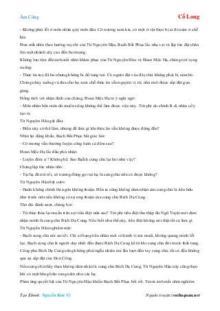 Âm Công Cổ Long
Tạo Ebook: Nguyễn Kim Vỹ Nguồn truyện: vnthuquan.net
- Không phải lỗi ở môn nhân quý môn đâu. Cô nương xem kìa, có một ít vật thực bị ai đó ném ở chỗ
kia.
Đưa mắt nhìn theo hướng tay chỉ của Từ Nguyên Hậu, Bạch Bất Phục lắc nhẹ vai và lập tức đặt chân
lên một nhánh cây cao đến ba trượng.
Không lưu tâm đến ánh mắt nhìn khâm phục của Từ Nguyên Hâu và Đoan Mộc Hạ, chàng nói vọng
xuống:
- Thức ăn tuy đã hư nhưng không bị đổ tung toé. Có người đặt vào đây chứ không phải bị ném bỏ.
Chàng nhảy xuống và đưa cho họ xem chỗ thức ăn vẫn nguyên vị trí, như mới được sắp đặt gọn
gàng.
Đồng tình với nhận định của chàng, Đoan Mộc Hạ tỏ ý nghi ngờ:
- Môn nhân bổn môn dù muốn cũng không thể làm được việc này. Trừ phi do chính lã dị nhân cố ý
tạo ra.
Từ Nguyên Hâu gật đầu:
- Điều này có thể lắm, nhưng để làm gì khi thức ăn vẫn không được động đến?
Nhìn lại động khẩu, Bạch Bất Phục bất giác hỏi:
- Cô nương vẫn thường luyện công luôn cả đêm sao?
Đoan Mộc Hạ lắc đầu phủ nhận:
- Luyện đêm ư ? Không hề. Sao BạÏch cung chủ lại hỏi như vậy?
Chàng lập tức nhăn nhó:
- Tại hạ đã nói rồi, cô nương đừng gọi tại hạ là cung chủ nữa có được không?
Từ Nguyên Hậu bật cười:
- Danh không chính thì ngôn không thuận. Đến ta cũng không dám nhận càn cung chủ là tiểu hữu
như trước nữa nếu không có sự ưng thuận của cung chủ Bích Dạ Cung.
Thở dài đánh sượt, chàng hỏi:
- Từ thúc thúc lại muốn trên cợt tiểu điệt nữa sao? Trừ phi tiểu điệt thu thập đủ Ngũ Tuyệt mới dám
nhận mình là cung chủ Bích Dạ Cung. Nếu biết như thế này, tiểu điệt không nói thật tất cả làm gì.
Từ Nguyên Hâu nghiêm mặt:
- Bạch cung chủ nói sai rồi. Chỉ có hạng tiểu nhân mới có hành vi ám muội, không quang minh lỗi
lạc. Bạch cung chủ là người duy nhất đến được Bích Dạ Cung kể từ khi cung chủ đời trước thất tung.
Công phu Bích Dạ Cung cũng không phải ngẫu nhiên mà lần lượt đến tay cung chủ, tất cả đều không
qua sự sắp đặt của Hoá Công.
Nếu cung chủ thấy thẹn không dám nhận là cung chủ Bích Dạ Cung, Từ Nguyên Hậu này cũng thẹn
khi có một bằng hữu vong niên như các hạ.
Phản ứng quyết liệt của Từ Nguyên Hậu khiến Bạch Bất Phục bối rối. Trước ánh mắt nhìn nghiêm
 