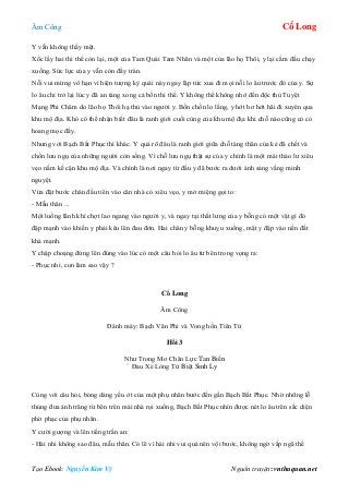 Âm Công Cổ Long
Tạo Ebook: Nguyễn Kim Vỹ Nguồn truyện: vnthuquan.net
Y vẫn không thấy mệt.
Xốc lấy hai thi thể còn lại, một của Tam Quái Tam Nhãn và một của lão họ Thôi, y lại cắm đầu chạy
xuống. Sức lực của y vẫn còn đầy tràn.
Nỗi vui mừng vô hạn vì hiện tượng kỳ quái này ngay lập tức xua đi mọi nỗi lo âu trước đó của y. Sự
lo âu chỉ trở lại lúc y đã an táng xong cả bốn thi thể. Y không thể không nhớ đến độc thủ Tuyệt
Mạng Phi Châm do lão họ Thôi hạ thủ vào người y. Bồn chồn lo lắng, y hớt hơ hớt hãi đi xuyên qua
khu mộ địa. Khó có thể nhận biết đâu là ranh giới cuối cùng của khu mộ địa khi chỗ nào cũng có cỏ
hoang mọc đầy.
Nhưng với Bạch Bất Phục thì khác. Y quá rõ đâu là ranh giới giữa chỗ táng thân của kẻ đã chết và
chốn lưu ngụ của những người còn sống. Vì chỗ lưu ngụ thật sự của y chính là một mái thảo lư xiêu
vẹo nằm kề cận khu mộ địa. Và chính là nơi ngay từ đầu y đã bước ra dưới ánh sáng vầng minh
nguyệt.
Vừa đặt bước chân đầu tiên vào căn nhà cỏ xiêu vẹo, y mở miệng gọi to:
- Mẫu thân ...
Một luồng lãnh khí chợt lao ngang vào người y, và ngay tại thắt lưng của y bỗng có một vật gì đó
đập mạnh vào khiến y phải kêu lên đau đớn. Hai chân y bỗng khuỵu xuống, mặt y đập vào nền đất
khá mạnh.
Y chập choạng đứng lên đúng vào lúc có một câu hỏi lo âu từ bên trong vọng ra:
- Phục nhi, con làm sao vậy ?
Cổ Long
Âm Công
Đánh máy: Bạch Vân Phi và Vong hồn Tiên Tử
Hồi 3
Như Trong Mơ Chân Lực Tan Biến
Đau Xé Lòng Tử Biệt Sinh Ly
Cùng với câu hỏi, bóng dáng yếu ớt của một phụ nhân bước đến gần Bạch Bất Phục. Nhờ những lỗ
thủng đưa ánh trăng từ bên trên mái nhà rọi xuống, Bạch Bất Phục nhìn được nét lo âu trên sắc diện
phờ phạc của phụ nhân.
Y cười gượng và lên tiếng trấn an:
- Hài nhi không sao đâu, mẫu thân. Có lẽ vì hài nhi vui quá nên vội bước, không ngờ vấp ngã thế
 