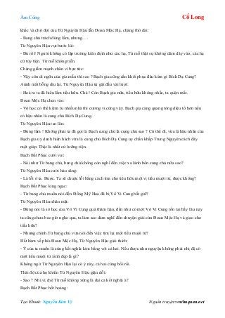 Âm Công Cổ Long
Tạo Ebook: Nguyễn Kim Vỹ Nguồn truyện: vnthuquan.net
khắc và chờ đợi của Từ Nguyên Hậu lẫn Đoan Mộc Hạ, chàng thở dài:
- Bang chủ trách đúng lắm, nhưng….
Từ Nguyên Hậu vụt bước lùi:
- Đủ rồi! Người không có lập trường kiên định như các hạ, Từ mỗ thật sự không dám dây vào, các hạ
cứ tùy tiện. Từ mỗ không tiễn.
Chàng giẫm mạnh chân vì bực tức:
- Vậy còn di ngôn của gia mẫu thì sao ? Bạch gia cũng cần khôi phục đâu kém gì Bích Dạ Cung?
Aùnh mắt bỗng dịu lại, Từ Nguyên Hậu tự gật đầu vài lượt:
- Hoá ra ta đã hiểu lầm tiểu hữu. Chà ! Còn Bạch gia nữa, tiểu hữu không nhắc, ta quên mất.
Đoan Mộc Hạ chen vào:
- Võ học có thể kiêm tu nhiều nhà thì cương vị cũng vậy. Bạch gia càng quang tông diệu tổ hơn nếu
có hậu nhân là cung chủ Bích Dạ Cung.
Từ Nguyên Hậu reo lên:
- Đúng lắm ! Không phải ta đã gọi là Bạch cung chủ là cung chủ sao ? Cứ thế đi, vừa là hậu nhân của
Bạch gia uy danh hiển hách vừa là cung chủ Bích Dạ Cung uy chấn khắp Trung Nguyên cách đây
một giáp. Thật là nhất cử lưỡng tiện.
Bạch Bất Phục cười vui:
- Nói như Từ bang chủ, bang chủ không còn nghĩ đến việc xa lánh bổn cung chủ nữa sao?
Từ Nguyên Hâu cười hào sãng:
- Là lỗi ở ta. Được. Ta sẽ chuộc lỗi bằng cách tìm cho tiểu hữu một vị tiểu muội tử, được không?
Bạch Bất Phục king ngạc:
- Từ bang chủ muốn nói đến Đồng Mỹ Hoa đã bị Vô Vi Cung bắt giữ?
Từ Nguyên Hâu nhăn mặt:
- Đừng nói là sở học của Vô Vi Cung quá thâm hậu, đến như có một Vô Vi Cung tồn tại bấy lâu nay
ta cũng chưa bao giờ nghe qua, ta làm sao dám nghĩ đến chuyện giải cứu Đoan Mộc Hạ và giao cho
tiểu hữu?
- Nhưng chính Từ bang chủ vừa nói đến việc tìm lại một tiểu muội tử?
Hất hàm về phía Đoan Mộc Hạ, Từ Nguyên Hậu giải thích:
- Ý của ta muốn là cùng kết nghĩa kim bằng với cả hai. Nếu được như nguyện không phải nhị đệ có
một tiểu muội tử xinh đẹp là gì?
Không ngờ Từ Nguyên Hậu lại có ý này, cả hai cùng bối rối.
Thái độ của họ khiến Từ Nguyên Hậu giận dỗi:
- Sao ? Nhị vị chê Từ mỗ không xứng là đại ca kết nghĩa à?
Bạch Bất Phục hốt hoảng:
 