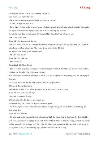 Âm Công Cổ Long
Tạo Ebook: Nguyễn Kim Vỹ Nguồn truyện: vnthuquan.net
- Làm gì có, đại ca ? Đệ chỉ sợ đệ không xứng thôi.
Còn Đoan Mộc Hạ thì kêu lên:
- Được đại ca xem trọng, muội đâu bỏ lỡ dịp được với cao?
Cả cười, Từ Nguyên Hậu bảo:
- Được lắm ! Chúng ta đều là người giang hồ chỉ trọng chữ tín chứ không câu nệ tiểu tiết. Tay ta đây,
hai người muốn xem Từ Nguyên Hậu này là đại ca hãy đập tay vào đây.
Vỗ vào bàn tay đang xoè rộng của Từ Nguyên Hậu, Bạch Bất Phục dõng dạc nói:
- Đệ là Bạch Bất Phục….
Đoan Mộc Hạ làm theo và tiếp lời:
- Muội là Đoan Mộc Hạ. Ba chúng ta tuy không đồng sinh nhưng từ nay nguyện đồng tử. Có phước
cùng hưởng có hoa. cùng chia. Nếu có sai lời nguyện trời tru đất diệt.
Từ Nguyên Hâu thoáng xúc động khi gọi:
- Nhị đệ! Tam muội!
Đoan Mộc Hạ cũng thế:
- Đại ca! Nhị ca!
Riêng Bạch Bất Phục thì nói:
- Đại ca và tam muội thật không may. Cả hai kết nghĩa với Bạch Bất Phục này phước thì chưa chắc,
còn hoa. thì đầy dẫy. Nhị vị kham nổi không?
Vẫn bóp chặt tay của Bạch Bất Phục và Đoan Mộc Hạ đang nằm lọt thỏm trong hữu thủ. Từ Nguyên
Hâu hỏi:
- Ý nhị đệ muốn nói đến Vô Vi Cung vừa thần bí vừa phi nhân?
Chàng gật đầu nghiêm giọng:
- Không sai! Chính là Vô Vi Cung đã đến đây khiến lão dị nhân biệt dạng.
Đoan Mộc Hạ hoàn toàn bất ngờ:
- Sao nhị ca biết rõ điều này?
Chàng không đáp chỉ nhìn cả hai như dò hỏi.
Hiểu được ẩn ý của chàng, Từ Nguyên Hậu quả quyết:
- Vô Vi Cung thì sao chứ ? Mẫu thân của nhị đệ cũng là trưởng bối của ta bị bức tử, ta không thể
không báo thù.
Đoan Mộc Hạ tiếp lời:
- Từ việc nhận chiến thư của Bạch Y công tử của Bích Dạ Cung Chủ và Độc Môn Tri Thù, đến khi
xuất hiện kỳ quái của Song Ngư Loan Tình Kiếm ở Hắc Y Giáo và Bích Dạ Cung, nội tình chắc chắn
có liên quan đến Vô Vi Cung và Vô Vi Tiên Tử. Muội cảm nhận được điều này. Bất kể đúng sai, vì
lão dị nhân, vì nhị ca, muội không ngại, khi khai chiến với Vô Vi Cung.
 