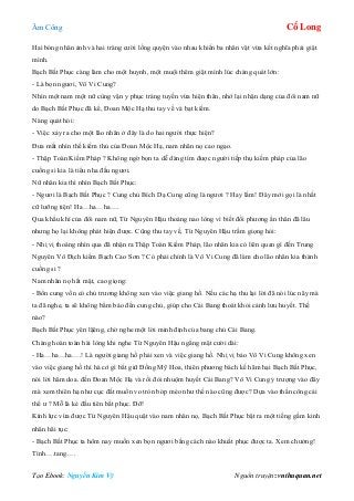 Âm Công Cổ Long
Tạo Ebook: Nguyễn Kim Vỹ Nguồn truyện: vnthuquan.net
Hai bóng nhân ảnh và hai tràng cười lồng quyện vào nhau khiến ba nhân vật vừa kết nghĩa phải giật
mình.
Bạch Bất Phục càng làm cho một huynh, một muội thêm giật mình lúc chàng quát lớn:
- Là bọn ngươi, Vô Vi Cung?
Nhìn một nam một nữ cùng vận y phục tráng tuyền vừa hiện thân, nhớ lại nhận dạng của đôi nam nữ
do Bạch Bất Phục đã kể, Đoan Mộc Hạ thu tay về và bạt kiếm.
Nàng quát hỏi:
- Việc xảy ra cho một lão nhân ở đây là do hai người thực hiện?
Đưa mắt nhìn thế kiếm thủ của Đoan Mộc Hạ, nam nhân nọ cao ngạo.
- Thập Toàn Kiếm Pháp ? Không ngờ bọn ta dễ dàng tìm được người tiếp thụ kiếm pháp của lão
cuồng si kia là tiểu nha đầu ngươi.
Nữ nhân kia thì nhìn Bạch Bất Phục:
- Ngươi là Bạch Bất Phục ? Cung chủ Bích Dạ Cung cũng là ngươi ? Hay lắm! Đây mới gọi là nhất
cữ lưỡng tiện! Ha…ha…ha….
Qua khẩu khí của đôi nam nữ, Từ Nguyên Hậu thoáng nao lòng vì biết đối phương ẩn thân đã lâu
nhưng họ lại không phát hiện được. Cũng thu tay về, Từ Nguyên Hậu trầm giọng hỏi:
- Nhị vị thoáng nhìn qua đã nhận ra Thập Toàn Kiếm Pháp, lão nhân kia có liên quan gì đến Trung
Nguyên Vô Địch kiếm Bạch Cao Sơn ? Có phải chính là Vô Vi Cung đã làm cho lão nhân kia thành
cuồng si ?
Nam nhân nọ hất mặt, cao giọng:
- Bổn cung vốn có chủ trương không xen vào việc giang hồ. Nếu các hạ thu lại lời đã nói lúc nãy mà
ta đã nghe, ta sẽ không bẩm báo đến cung chủ, giúp cho Cái Bang thoát khỏi cảnh lưu huyết. Thế
nào?
Bạch Bất Phục yên lặêng, chờ nghe một lời minh định của bang chủ Cái Bang.
Chàng hoàn toàn hài lòng khi nghe Từ Nguyên Hậu ngẩng mặt cười dài:
- Ha…ha…ha….! Là người giang hồ phải xen và việc giang hồ. Nhị vị bảo Vô Vi Cung không xen
vào việc giang hồ thì hà cớ gì bắt giữ Đồng Mỹ Hoa, thiên phương bách kế hãm hại Bạch Bất Phục,
nói lời hăm doa. đến Đoan Mộc Hạ và rồi đòi nhuộm huyết Cái Bang? Vô Vi Cung ỷ trượng vào đây
mà xem thiên hạ như cục đất muốn vo tròn bóp méo như thế nào cũng được? Dựa vào thần công cái
thế ư ? Mỗ là kẻ đầu tiên bất phục. Đỡ!
Kình lực vừa được Từ Nguyên Hậu quật vào nam nhân nọ, Bạch Bất Phục bật ra một tiếng gầm kinh
nhân hãi tục:
- Bạch Bất Phục ta hôm nay muốn xen bọn ngươi bằng cách nào khuất phục được ta. Xem chưởng!
Tình….tang….
 