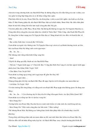 Âm Công Cổ Long
Tạo Ebook: Nguyễn Kim Vỹ Nguồn truyện: vnthuquan.net
Aån ước trong chưởng kình của Bạch Bất Phục là những tiếng réo rắt trầm bổng của sáo và đàn, xen
vào giữa là tiếng bập bùng như có ai đó khua trống thúc quân.
Phát hiện điều kỳ lạ này, Đoan Mộc Hạ vừa thán phục vị nhị ca mới kết nghĩa vừa kinh sợ cho bản
thân. Ở Hán Dương phân đà, nếu Bạch Bất Phục thật sự là địch nhân, Đoan Mộc Hạ chắc chắn phải
thảm tử một khi chàng thi triển tam tuyệt công phu như bây giờ.
Yên tâm phần nhị ca Bất Phục, Đoan Mộc Hạ không thể không lo ngại cho Từ Nguyên Hậu đại ca.
Nàng nhìn thấy công phu của nam nhân kia chính là Thiên Hoa? Thần Công, như Bạch Bất Phục đã
kể, đang lăm le đoạt mạng của Từ Nguyên Hậu đại ca! Nàng nhanh tốc lao đến với thanh kiếm vũ
lộng:
- Đại ca hãy bình tâm. Là muội đây! Đỡ kiếm.
Nam nhân nọ ngoài việc không xem Từ Nguyên Hậu ra gì còn tỏ rõ sự khinh thường trước sự liên
thủ của Đoan Mộc Hạ bằng cách cười ngạo mạn:
- Ha…ha…ha….
Thế nhưng, một tiếng chấn kình bỗng vang lên:
- Aàm!
Tiếp đó là tiếng quá đầy thịnh nộ của Bạch Bất Phục.
- Thế nào ? Ngươi kinh ngạc à ? Chưa hết đâu ! Công phu Bích Dạ Cung sẽ còn làm ngươi kinh ngạc
nhiều hơn! Sáo Khúc Nhất Tuyệt ! Đỡ!
- Cầm Khúc Tam Tuyệt! Đỡ!
Nam nhân nọ dừng ngay tràng cười ngạo mạn để gầm lên thay thế:
- Bất Phục, ngươi dám….
Nhưng tiếng gầm kế tiếp của Bạch Bất Phục đã ngay lập tức át đi tiến gầm của nam nhân nọ:
- Lôi Khúc Tứ Tuyệt ! Đỡ!
Và toàn trường liền rúng động với tiếng cười của Bạch Bất Phục ngập tràn không gian vốn đang xao
động:
- Ha…ha…ha….! Còn chưởng này là thay cho lời tống tiền ngươi bước vào Quỷ Môn Quan! Đỡ!
Nam nhân nọ cả tiếng nạt lên và tận lực vung chỉ.
- Kim Dung Chỉ !
Trường kiếm của Đoan Mộc Hạ chợt hoá ra mười mũi kiếm với năm mũi cho một bóng ảnh tay.
- Kim Dung Chỉ ? Độc môn công phu của bổn môn ? Nằm xuống!
Thế nhưng Đoan Mộc Hạ không sao lường được kinh thân pháp thần tốc nhanh nhạy của đối
phương.
Trong chớp mắt bóng nhân ảnh của nam nhân nọ đã vượt mất khỏi tầm kiếm của Đoan Mộc Hạ.
Hắn lao đến chỗ nữ nhân đồng môn, kịp lúc với Bạch Bất Phục xoay chuyển hướng phát kình để
 